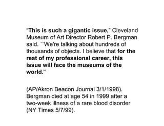 “This is such a gigantic issue,” Cleveland
Museum of Art Director Robert P. Bergman
said. ``We're talking about hundreds of
thousands of objects. I believe that for the
rest of my professional career, this
issue will face the museums of the
world.''


(AP/Akron Beacon Journal 3/1/1998).
Bergman died at age 54 in 1999 after a
two-week illness of a rare blood disorder
(NY Times 5/7/99).
 