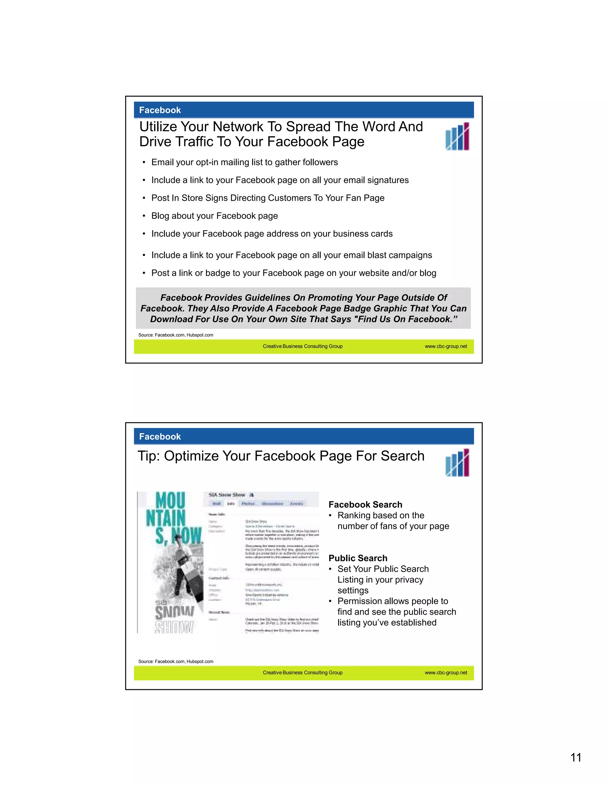 Facebook

Utilize Your Network To Spread The Word And
Drive Traffic To Your Facebook Page
 • Email your opt-in mailing list to gather followers
 • Include a link to your Facebook page on all your email signatures
 • Post In Store Signs Directing Customers To Your Fan Page

 • Blog about your Facebook page
 • Include your Facebook page address on your business cards

 • Include a link to your Facebook page on all your email blast campaigns
 • Post a link or badge to your Facebook page on your website and/or blog

    Facebook Provides Guidelines On Promoting Your Page Outside Of
Facebook. They Also Provide A Facebook Page Badge Graphic That You Can
  Download For Use On Your Own Site That Says "Find Us On Facebook.”
Source: Facebook.com, Hubspot.com

                                    Creative Business Consulting Group                 www.cbc-group.net




Facebook

Tip: Optimize Your Facebook Page For Search


                                                               Facebook Search
                                                               • Ranking based on the
                                                                 number of fans of your page


                                                               Public Search
                                                               • Set Your Public Search
                                                                 Listing in your privacy
                                                                 settings
                                                               • Permission allows people to
                                                                 find and see the public search
                                                                 listing you’ve established



Source: Facebook.com, Hubspot.com

                                    Creative Business Consulting Group                 www.cbc-group.net




                                                                                                           11
 