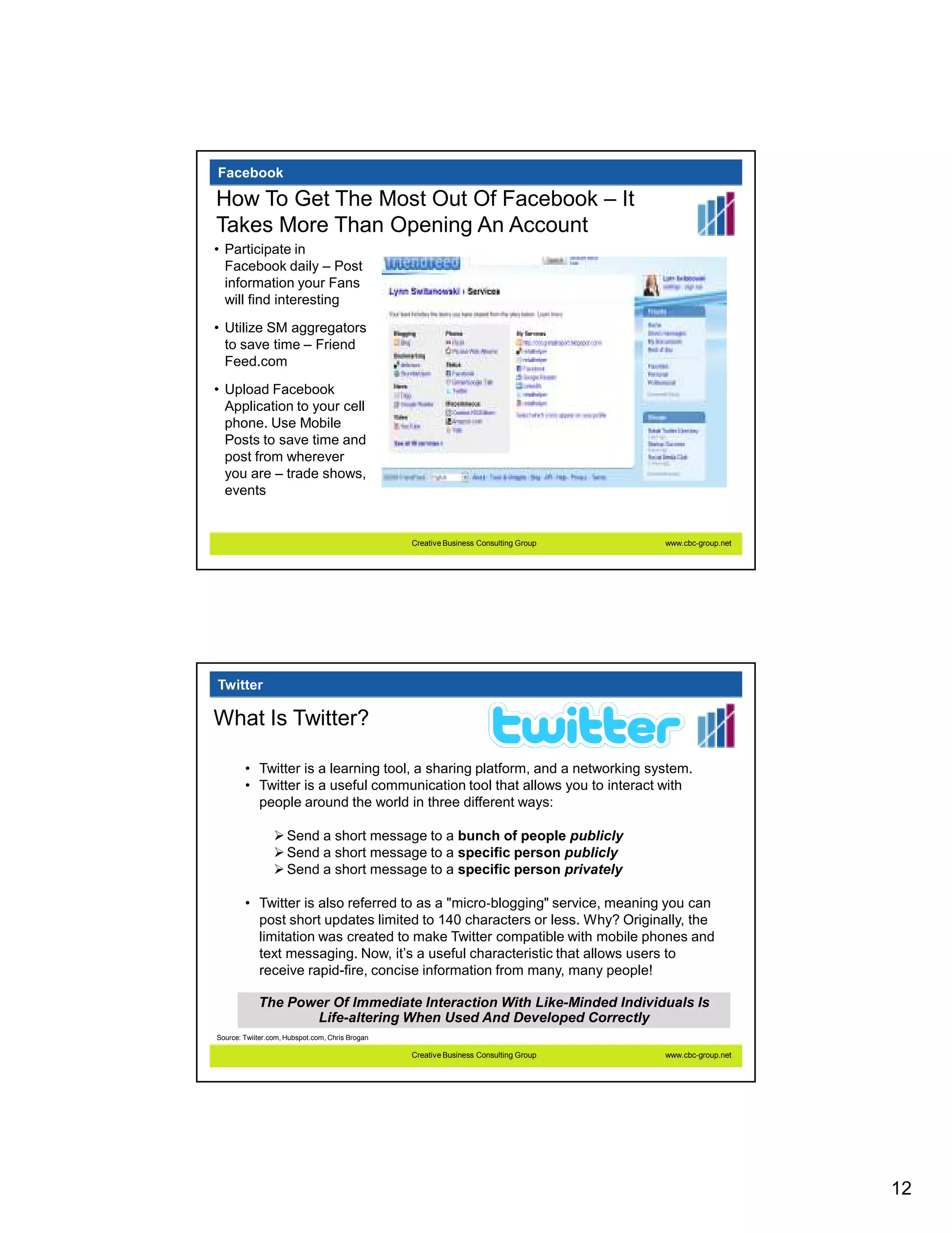 Facebook

How To Get The Most Out Of Facebook – It
Takes More Than Opening An Account
• Participate in
  Facebook daily – Post
  information your Fans
  will find interesting

• Utilize SM aggregators
  to save time – Friend
  Feed.com
• Upload Facebook
  Application to your cell
  phone. Use Mobile
  Posts to save time and
  post from wherever
  you are – trade shows,
  events


                                                 Creative Business Consulting Group   www.cbc-group.net




Twitter

What Is Twitter?

        • Twitter is a learning tool, a sharing platform, and a networking system.
        • Twitter is a useful communication tool that allows you to interact with
          people around the world in three different ways:

                     Send a short message to a bunch of people publicly
                     Send a short message to a specific person publicly
                     Send a short message to a specific person privately

        • Twitter is also referred to as a "micro‐blogging" service, meaning you can
          post short updates limited to 140 characters or less. Why? Originally, the
          limitation was created to make Twitter compatible with mobile phones and
          text messaging. Now, it’s a useful characteristic that allows users to
          receive rapid-fire, concise information from many, many people!

            The Power Of Immediate Interaction With Like-Minded Individuals Is
                   Life-altering When Used And Developed Correctly
Source: Twiiter.com, Hubspot.com, Chris Brogan

                                                 Creative Business Consulting Group   www.cbc-group.net




                                                                                                          12
 