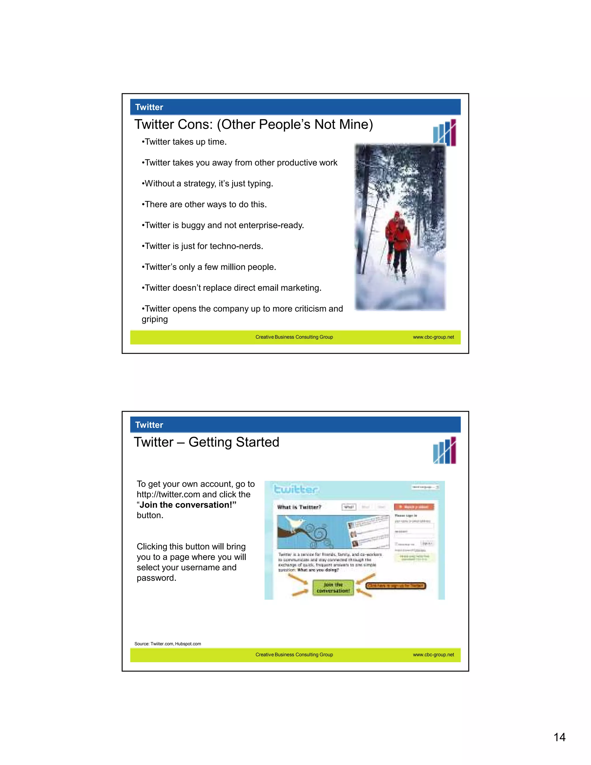 Twitter

Twitter Cons: (Other People’s Not Mine)
   •Twitter takes up time.

   •Twitter takes you away from other productive work

   •Without a strategy, it’s just typing.

   •There are other ways to do this.

   •Twitter is buggy and not enterprise-ready.

   •Twitter is just for techno-nerds.

   •Twitter’s only a few million people.

   •Twitter doesn’t replace direct email marketing.

   •Twitter opens the company up to more criticism and
   griping
                                    Creative Business Consulting Group   www.cbc-group.net




Twitter

Twitter – Getting Started

 To get your own account, go to
 http://twitter.com and click the
 “Join the conversation!”
 button.


 Clicking this button will bring
 you to a page where you will
 select your username and
 password.




Source: Twiiter.com, Hubspot.com

                                    Creative Business Consulting Group   www.cbc-group.net




                                                                                             14
 