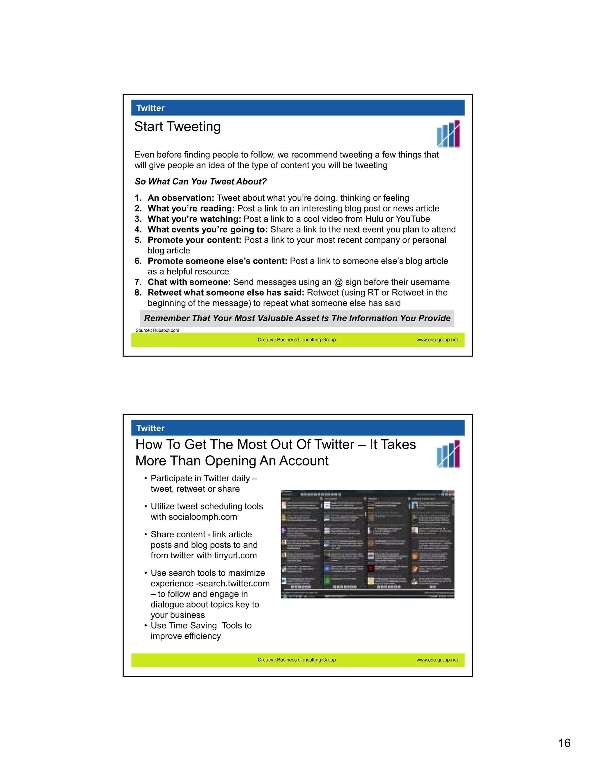Twitter

Start Tweeting
Even before finding people to follow, we recommend tweeting a few things that
will give people an idea of the type of content you will be tweeting
So What Can You Tweet About?
1. An observation: Tweet about what you’re doing, thinking or feeling
2. What you’re reading: Post a link to an interesting blog post or news article
3. What you’re watching: Post a link to a cool video from Hulu or YouTube
4. What events you’re going to: Share a link to the next event you plan to attend
5. Promote your content: Post a link to your most recent company or personal
   blog article
6. Promote someone else’s content: Post a link to someone else’s blog article
   as a helpful resource
7. Chat with someone: Send messages using an @ sign before their username
8. Retweet what someone else has said: Retweet (using RT or Retweet in the
   beginning of the message) to repeat what someone else has said
     Remember That Your Most Valuable Asset Is The Information You Provide
Source:: Hubspot.com

                                        Creative Business Consulting Group   www.cbc-group.net




Twitter

How To Get The Most Out Of Twitter – It Takes
More Than Opening An Account
     • Participate in Twitter daily –
       tweet, retweet or share

     • Utilize tweet scheduling tools
       with socialoomph.com

     • Share content - link article
       posts and blog posts to and
       from twitter with tinyurl.com
     • Use search tools to maximize
       experience -search.twitter.com
       – to follow and engage in
       dialogue about topics key to
       your business
     • Use Time Saving Tools to
       improve efficiency

                                        Creative Business Consulting Group   www.cbc-group.net




                                                                                                 16
 