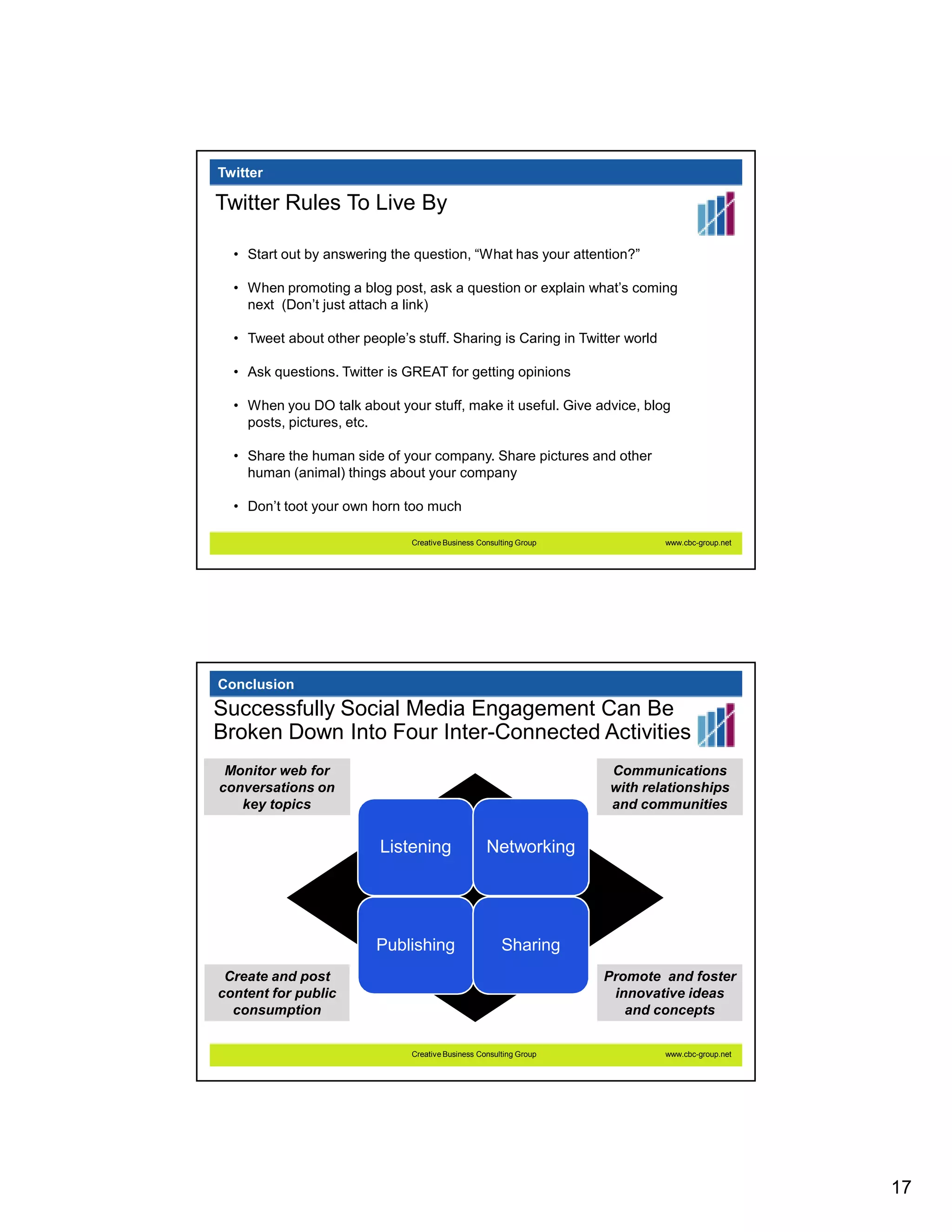 Twitter

Twitter Rules To Live By

  • Start out by answering the question, “What has your attention?”

  • When promoting a blog post, ask a question or explain what’s coming
    next (Don’t just attach a link)

  • Tweet about other people’s stuff. Sharing is Caring in Twitter world

  • Ask questions. Twitter is GREAT for getting opinions

  • When you DO talk about your stuff, make it useful. Give advice, blog
    posts, pictures, etc.

  • Share the human side of your company. Share pictures and other
    human (animal) things about your company

  • Don’t toot your own horn too much

                               Creative Business Consulting Group           www.cbc-group.net




Conclusion
Successfully Social Media Engagement Can Be
Broken Down Into Four Inter-Connected Activities
 Monitor web for                                                    Communications
conversations on                                                    with relationships
   key topics                                                       and communities


                          Listening                Networking




                         Publishing                    Sharing
 Create and post                                                    Promote and foster
content for public                                                   innovative ideas
  consumption                                                          and concepts


                               Creative Business Consulting Group           www.cbc-group.net




                                                                                                17
 