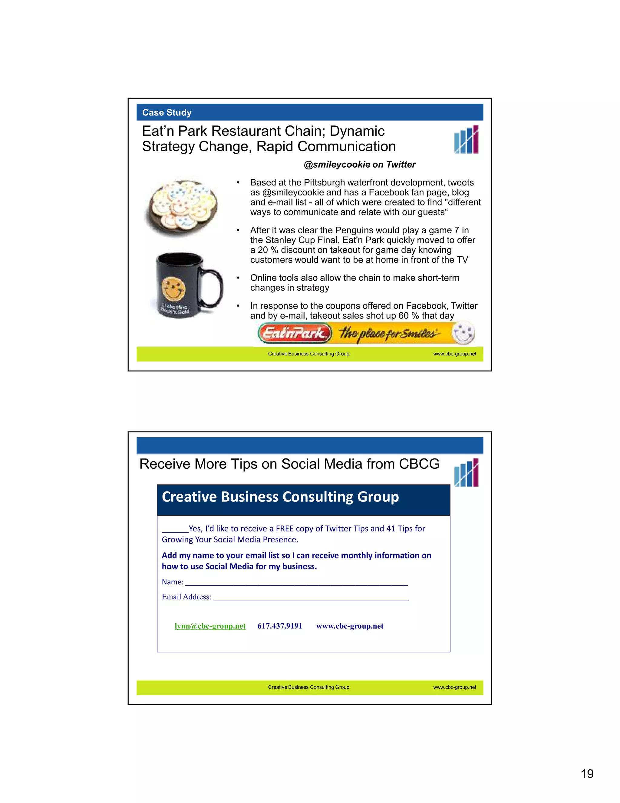 Case Study

Eat’n Park Restaurant Chain; Dynamic
Strategy Change, Rapid Communication
                                              @smileycookie on Twitter
                       •   Based at the Pittsburgh waterfront development, tweets
                           as @smileycookie and has a Facebook fan page, blog
                           and e-mail list - all of which were created to find "different
                           ways to communicate and relate with our guests“
                       •   After it was clear the Penguins would play a game 7 in
                           the Stanley Cup Final, Eat'n Park quickly moved to offer
                           a 20 % discount on takeout for game day knowing
                           customers would want to be at home in front of the TV
                       •   Online tools also allow the chain to make short-term
                           changes in strategy
                       •   In response to the coupons offered on Facebook, Twitter
                           and by e-mail, takeout sales shot up 60 % that day



                                Creative Business Consulting Group              www.cbc-group.net




Receive More Tips on Social Media from CBCG

   Creative Business Consulting Group
   ______Yes, I’d like to receive a FREE copy of Twitter Tips and 41 Tips for
   Growing Your Social Media Presence.
   Add my name to your email list so I can receive monthly information on
   how to use Social Media for my business.
   Name: _______________________________________________________
   Email Address: ________________________________________________


      lynn@cbc-group.net     617.437.9191           www.cbc-group.net




                                Creative Business Consulting Group              www.cbc-group.net




                                                                                                    19
 
