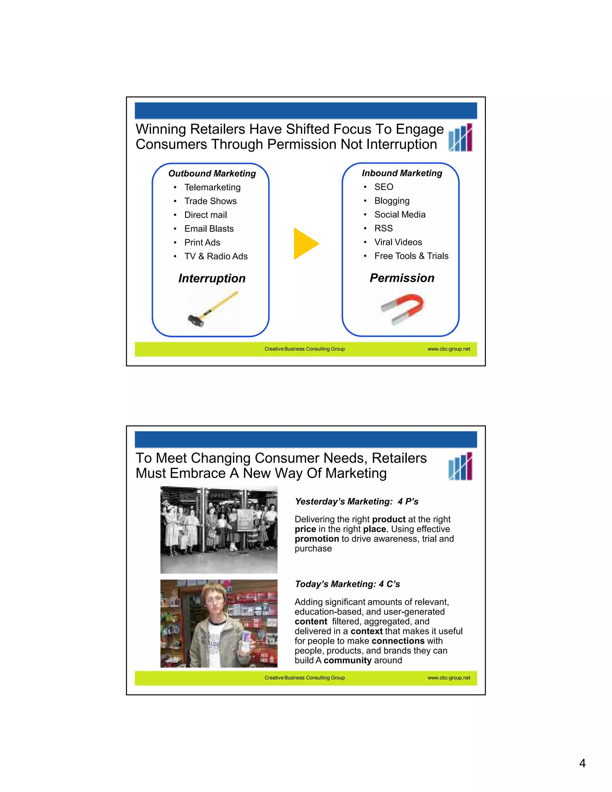 Winning Retailers Have Shifted Focus To Engage
Consumers Through Permission Not Interruption
    Outbound Marketing                                        Inbound Marketing
     • Telemarketing                                          • SEO
     • Trade Shows                                            • Blogging
     • Direct mail                                            • Social Media
     • Email Blasts                                           • RSS
     • Print Ads                                              • Viral Videos
     • TV & Radio Ads                                         • Free Tools & Trials

      Interruption                                             Permission




                         Creative Business Consulting Group                    www.cbc-group.net




To Meet Changing Consumer Needs, Retailers
Must Embrace A New Way Of Marketing
                                     Yesterday’s Marketing: 4 P’s
                                     Delivering the right product at the right
                                     price in the right place. Using effective
                                     promotion to drive awareness, trial and
                                     purchase


                                     Today’s Marketing: 4 C’s
                                     Adding significant amounts of relevant,
                                     education-based, and user-generated
                                     content filtered, aggregated, and
                                     delivered in a context that makes it useful
                                     for people to make connections with
                                     people, products, and brands they can
                                     build A community around
                         Creative Business Consulting Group                    www.cbc-group.net




                                                                                                   4
 
