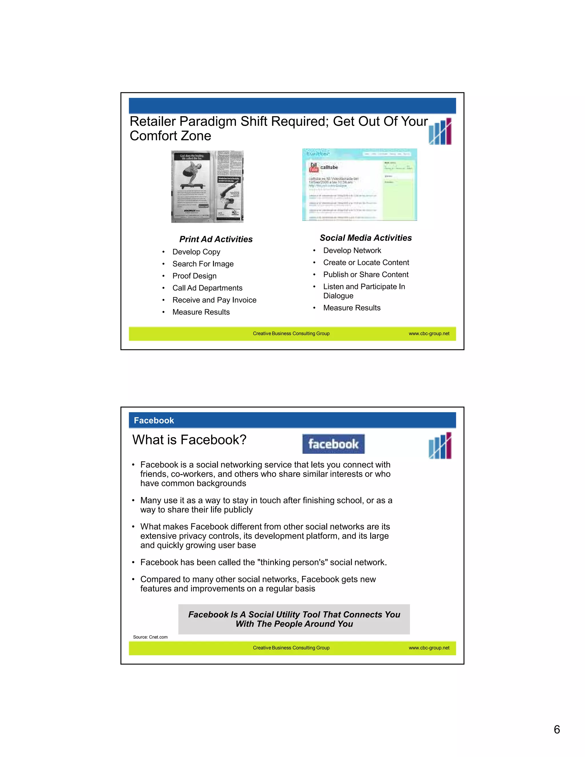 Retailer Paradigm Shift Required; Get Out Of Your
Comfort Zone




                    Print Ad Activities                                 Social Media Activities
             •     Develop Copy                                     •    Develop Network
             •     Search For Image                                 •    Create or Locate Content
             •     Proof Design                                     •    Publish or Share Content
             •     Call Ad Departments                              •    Listen and Participate In
                                                                         Dialogue
             •     Receive and Pay Invoice
                                                                    •    Measure Results
             •     Measure Results

                                          Creative Business Consulting Group                         www.cbc-group.net




Facebook

What is Facebook?
• Facebook is a social networking service that lets you connect with
  friends, co-workers, and others who share similar interests or who
  have common backgrounds
• Many use it as a way to stay in touch after finishing school, or as a
  way to share their life publicly
• What makes Facebook different from other social networks are its
  extensive privacy controls, its development platform, and its large
  and quickly growing user base
• Facebook has been called the "thinking person's" social network.
• Compared to many other social networks, Facebook gets new
  features and improvements on a regular basis


                       Facebook Is A Social Utility Tool That Connects You
                                  With The People Around You
Source: Cnet.com

                                          Creative Business Consulting Group                         www.cbc-group.net




                                                                                                                         6
 