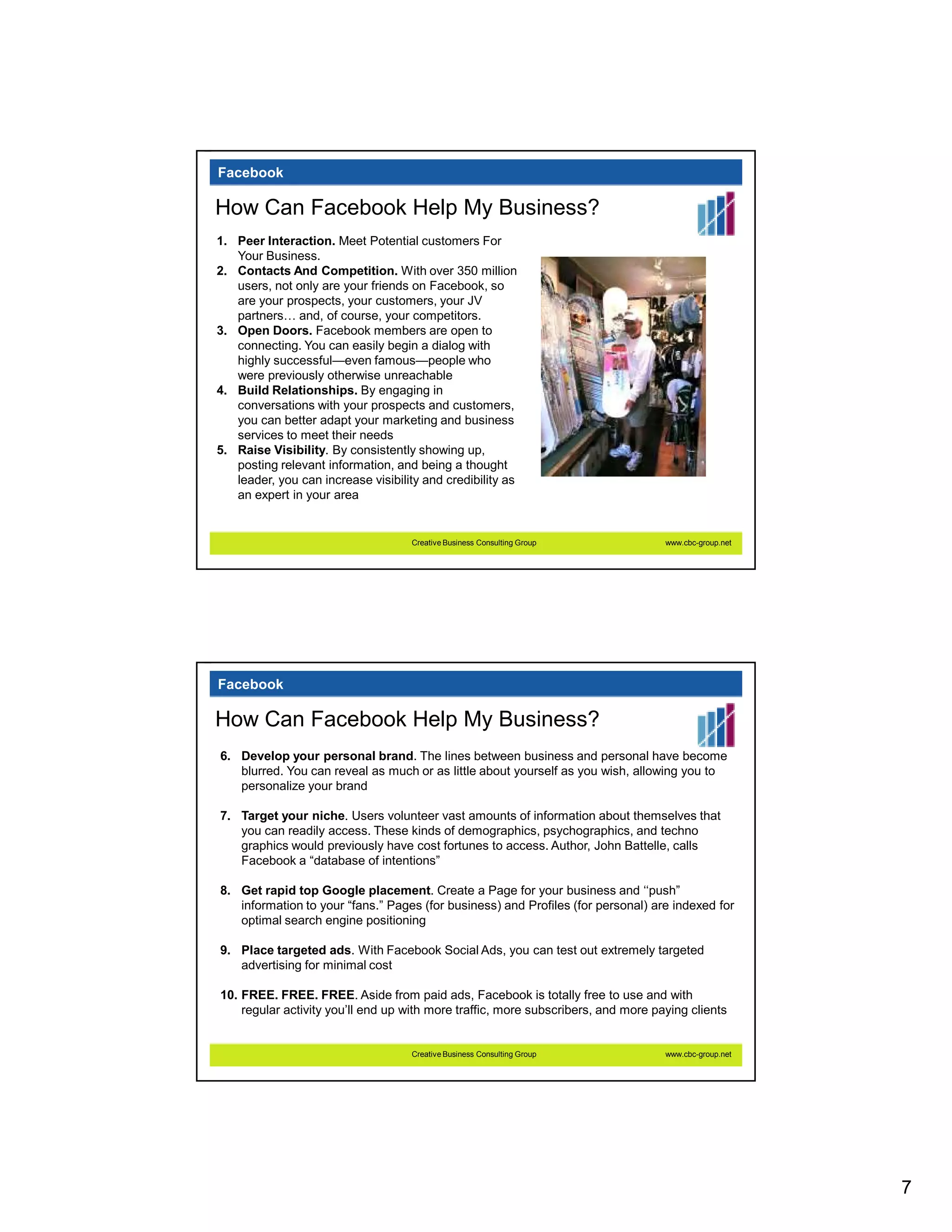 Facebook

How Can Facebook Help My Business?
1. Peer Interaction. Meet Potential customers For
   Your Business.
2. Contacts And Competition. With over 350 million
   users, not only are your friends on Facebook, so
   are your prospects, your customers, your JV
   partners and, of course, your competitors.
3. Open Doors. Facebook members are open to
   connecting. You can easily begin a dialog with
   highly successful—even famous—people who
   were previously otherwise unreachable
4. Build Relationships. By engaging in
   conversations with your prospects and customers,
   you can better adapt your marketing and business
   services to meet their needs
5. Raise Visibility. By consistently showing up,
   posting relevant information, and being a thought
   leader, you can increase visibility and credibility as
   an expert in your area


                                     Creative Business Consulting Group            www.cbc-group.net




Facebook

How Can Facebook Help My Business?
6. Develop your personal brand. The lines between business and personal have become
   blurred. You can reveal as much or as little about yourself as you wish, allowing you to
   personalize your brand

7. Target your niche. Users volunteer vast amounts of information about themselves that
   you can readily access. These kinds of demographics, psychographics, and techno
   graphics would previously have cost fortunes to access. Author, John Battelle, calls
   Facebook a “database of intentions”

8. Get rapid top Google placement. Create a Page for your business and ‘‘push”
   information to your “fans.” Pages (for business) and Profiles (for personal) are indexed for
   optimal search engine positioning

9. Place targeted ads. With Facebook Social Ads, you can test out extremely targeted
   advertising for minimal cost

10. FREE. FREE. FREE. Aside from paid ads, Facebook is totally free to use and with
    regular activity you’ll end up with more traffic, more subscribers, and more paying clients


                                     Creative Business Consulting Group            www.cbc-group.net




                                                                                                       7
 