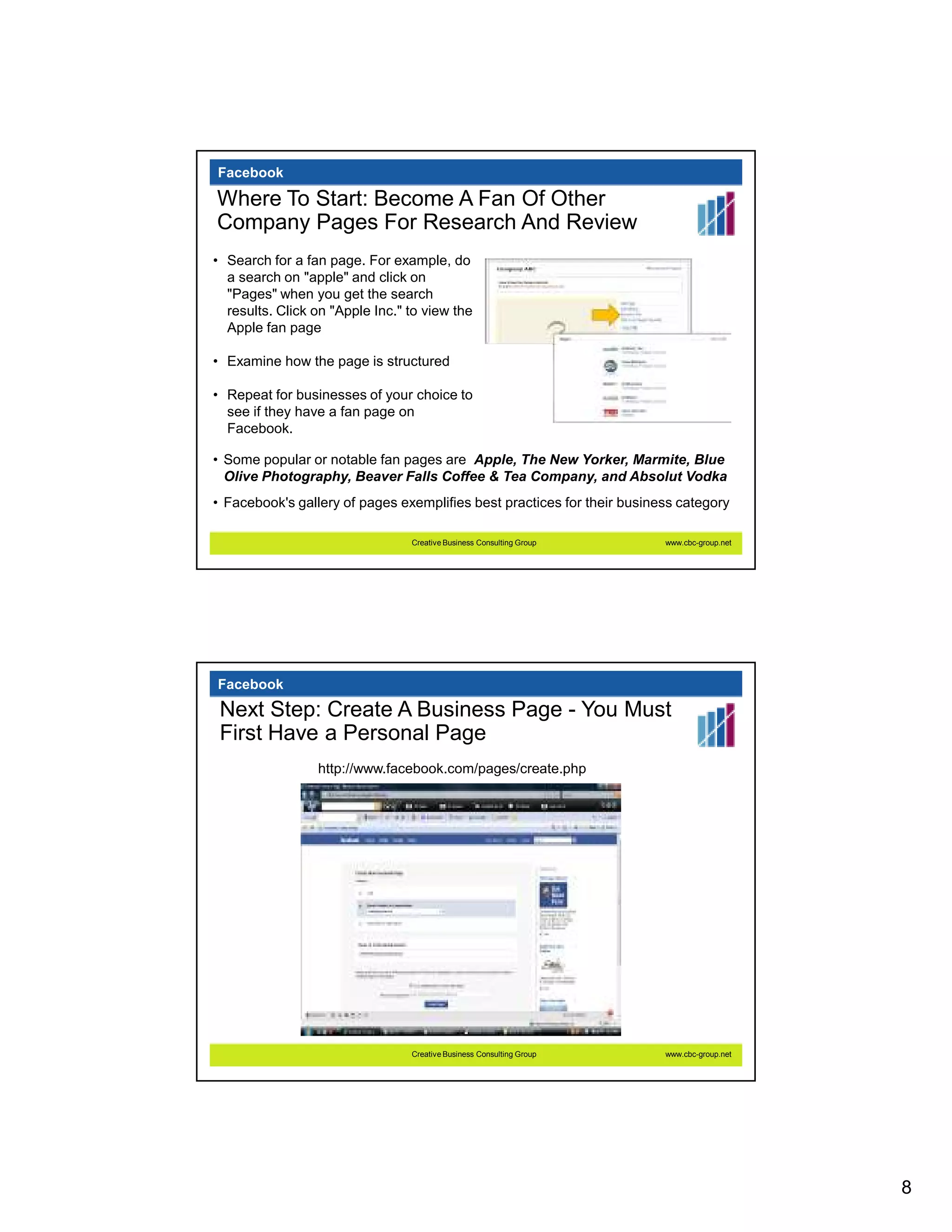 Facebook

Where To Start: Become A Fan Of Other
Company Pages For Research And Review
• Search for a fan page. For example, do
  a search on "apple" and click on
  "Pages" when you get the search
  results. Click on "Apple Inc." to view the
  Apple fan page

• Examine how the page is structured

• Repeat for businesses of your choice to
  see if they have a fan page on
  Facebook.

• Some popular or notable fan pages are Apple, The New Yorker, Marmite, Blue
  Olive Photography, Beaver Falls Coffee & Tea Company, and Absolut Vodka
• Facebook's gallery of pages exemplifies best practices for their business category

                                 Creative Business Consulting Group      www.cbc-group.net




Facebook
 Next Step: Create A Business Page - You Must
 First Have a Personal Page
                 http://www.facebook.com/pages/create.php




                                 Creative Business Consulting Group      www.cbc-group.net




                                                                                             8
 