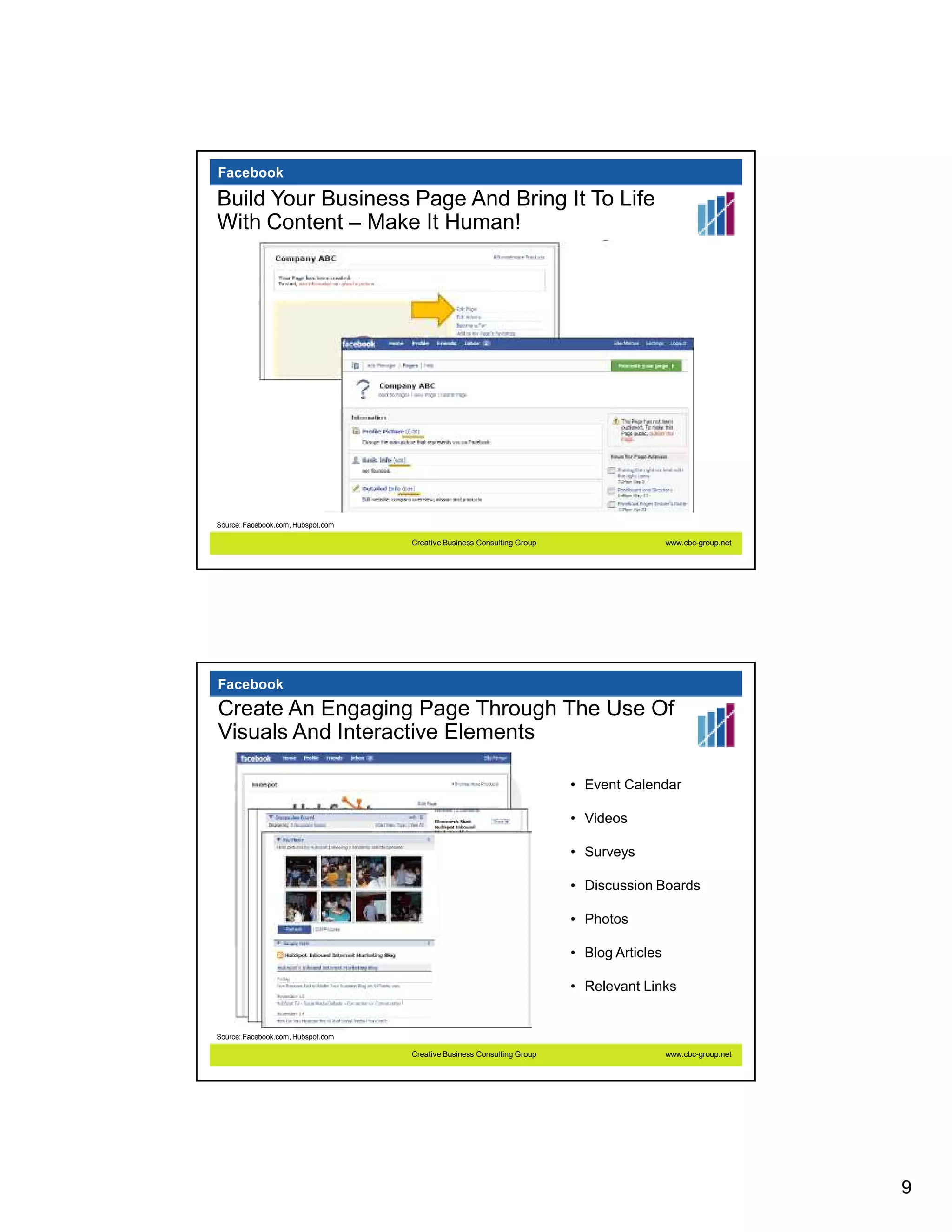 Facebook

Build Your Business Page And Bring It To Life
With Content – Make It Human!




Source: Facebook.com, Hubspot.com

                                    Creative Business Consulting Group                     www.cbc-group.net




Facebook
Create An Engaging Page Through The Use Of
Visuals And Interactive Elements

                                                                         • Event Calendar

                                                                         • Videos

                                                                         • Surveys

                                                                         • Discussion Boards

                                                                         • Photos

                                                                         • Blog Articles

                                                                         • Relevant Links


Source: Facebook.com, Hubspot.com

                                    Creative Business Consulting Group                     www.cbc-group.net




                                                                                                               9
 