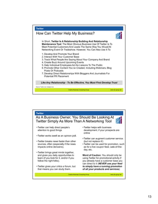 Twitter

How Can Twitter Help My Business?

          In Short, Twitter Is A Relationship Building And Relationship
          Maintenance Tool; The Most Obvious Business Use Of Twitter Is To
          Meet Potential Customers And Leads The Same Way You Would At
          Networking Event Or Tradeshow. However, You Can Also Use It To:
          1. Develop And Promote Your Brand
          2. Interact With Your Customer Base
          3. Track What People Are Saying About Your Company And Brand
          4. Create Buzz Around Upcoming Events
          5. Help Individual Employees Act As Liaisons To The Public
          6. Promote Other Content You’ve Created, Including Webinars, Blog
             Posts Or Podcasts
          7. Develop Direct Relationships With Bloggers And Journalists For
             Potential PR Placement

        Like Any Relationship - To Be Effective, You Must First Develop Trust
Source: Twiiter.com, Hubspot.com

                                    Creative Business Consulting Group                 www.cbc-group.net




Twitter
As A Business Owner, You Should Be Looking At
Twitter Simply As More Than A Networking Tool
 • Twitter can help direct people’s                        • Twitter helps with business
   attention to good things                                  development, if your prospects are
                                                             online
 • Twitter works swell as an opinion poll.
                                                           • Twitter can augment customer service.
 • Twitter breaks news faster than other                     (but not replace it!)
   sources, often (especially if the news                  • Twitter can be used for promotion, such
   impacts online denizens).                                 as for a live coupon feed, sale-of-the-
                                                             day, etc.
 • Twitter brings great minds together,
   and gives you daily opportunities to                    Word of Caution: You should only be
   learn (if you look for it, and/or if you                using Twitter for promotional activity if
   follow the right folks).                                you already have a customer base you
                                                           can direct to it (NEVER use your feed
 • Twitter gives your critics a forum, but                 to simply have a running promotion
   that means you can study them.                          of all your products and services)

                                    Creative Business Consulting Group                 www.cbc-group.net




                                                                                                           13
 