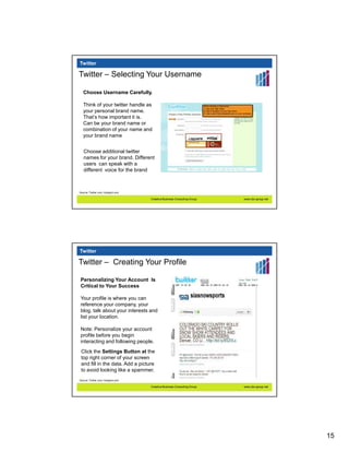 Twitter

Twitter – Selecting Your Username

   Choose Username Carefully.

   Think of your twitter handle as
   your personal brand name.
   That’s how important it is.
   Can be your brand name or
   combination of your name and
   your brand name


   Choose additional twitter
   names for your brand. Different
   users can speak with a
   different voice for the brand



Source: Twiiter.com, Hubspot.com

                                   Creative Business Consulting Group   www.cbc-group.net




Twitter

Twitter – Creating Your Profile

Personalizing Your Account Is
Critical to Your Success

Your profile is where you can
reference your company, your
blog, talk about your interests and
list your location.

Note: Personalize your account
profile before you begin
interacting and following people.
 Click the Settings Button at the
 top right corner of your screen
 and fill in the data. Add a picture
 to avoid looking like a spammer.
Source: Twiiter.com, Hubspot.com

                                   Creative Business Consulting Group   www.cbc-group.net




                                                                                            15
 