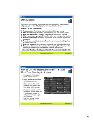 Twitter

Start Tweeting
Even before finding people to follow, we recommend tweeting a few things that
will give people an idea of the type of content you will be tweeting
So What Can You Tweet About?
1. An observation: Tweet about what you’re doing, thinking or feeling
2. What you’re reading: Post a link to an interesting blog post or news article
3. What you’re watching: Post a link to a cool video from Hulu or YouTube
4. What events you’re going to: Share a link to the next event you plan to attend
5. Promote your content: Post a link to your most recent company or personal
   blog article
6. Promote someone else’s content: Post a link to someone else’s blog article
   as a helpful resource
7. Chat with someone: Send messages using an @ sign before their username
8. Retweet what someone else has said: Retweet (using RT or Retweet in the
   beginning of the message) to repeat what someone else has said
     Remember That Your Most Valuable Asset Is The Information You Provide
Source:: Hubspot.com

                                        Creative Business Consulting Group   www.cbc-group.net




Twitter

How To Get The Most Out Of Twitter – It Takes
More Than Opening An Account
     • Participate in Twitter daily –
       tweet, retweet or share

     • Utilize tweet scheduling tools
       with socialoomph.com

     • Share content - link article
       posts and blog posts to and
       from twitter with tinyurl.com
     • Use search tools to maximize
       experience -search.twitter.com
       – to follow and engage in
       dialogue about topics key to
       your business
     • Use Time Saving Tools to
       improve efficiency

                                        Creative Business Consulting Group   www.cbc-group.net




                                                                                                 16
 