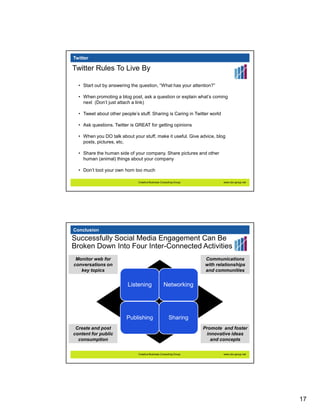 Twitter

Twitter Rules To Live By

  • Start out by answering the question, “What has your attention?”

  • When promoting a blog post, ask a question or explain what’s coming
    next (Don’t just attach a link)

  • Tweet about other people’s stuff. Sharing is Caring in Twitter world

  • Ask questions. Twitter is GREAT for getting opinions

  • When you DO talk about your stuff, make it useful. Give advice, blog
    posts, pictures, etc.

  • Share the human side of your company. Share pictures and other
    human (animal) things about your company

  • Don’t toot your own horn too much

                               Creative Business Consulting Group           www.cbc-group.net




Conclusion
Successfully Social Media Engagement Can Be
Broken Down Into Four Inter-Connected Activities
 Monitor web for                                                    Communications
conversations on                                                    with relationships
   key topics                                                       and communities


                          Listening                Networking




                         Publishing                    Sharing
 Create and post                                                    Promote and foster
content for public                                                   innovative ideas
  consumption                                                          and concepts


                               Creative Business Consulting Group           www.cbc-group.net




                                                                                                17
 