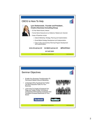 CBCG Is Here To Help
             Lynn Switanowski, Founder and President ,
             Creative Business Consulting Group
             • 25 Year Retail Industry Veteran
             • Former Senior Executive at Liz Claiborne, Reebok and Aramark
             • Areas of Expertise include:
                    Sales & Marketing: Strategy, Planning and Implementation
                    Social Media Strategy Development and Implementation
                    Open To Buy and Inventory Planning Program Development
                    and Implementation


          www.cbc-group.net            lynn@cbc-group.net           @RetailHelper

                                          617.437.9191
                               Creative Business Consulting Group          www.cbc-group.net




Seminar Objectives

 •   Enable Your Business Transformation To
     Permission Based Inbound Marketing
 •   Understand Why Facebook And Twitter
     Can Be Productive Tools For Your
     Business
 •   Learn How To Create A Facebook Fan
     Page And Twitter Profile To Enhance
     Connectivity With Existing Customers And
     Facilitate Increased Awareness Of Your
     Brand




                               Creative Business Consulting Group          www.cbc-group.net




                                                                                               2
 