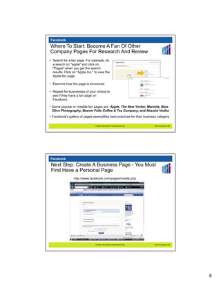 Facebook

Where To Start: Become A Fan Of Other
Company Pages For Research And Review
• Search for a fan page. For example, do
  a search on "apple" and click on
  "Pages" when you get the search
  results. Click on "Apple Inc." to view the
  Apple fan page

• Examine how the page is structured

• Repeat for businesses of your choice to
  see if they have a fan page on
  Facebook.

• Some popular or notable fan pages are Apple, The New Yorker, Marmite, Blue
  Olive Photography, Beaver Falls Coffee & Tea Company, and Absolut Vodka
• Facebook's gallery of pages exemplifies best practices for their business category

                                 Creative Business Consulting Group      www.cbc-group.net




Facebook
 Next Step: Create A Business Page - You Must
 First Have a Personal Page
                 http://www.facebook.com/pages/create.php




                                 Creative Business Consulting Group      www.cbc-group.net




                                                                                             8
 