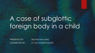 A case of subglottic
foreign body in a child
PRESENTED BY: DR SWAYAM SAHU
MODERATED BY: LT COL MUNISH KUMAR
 