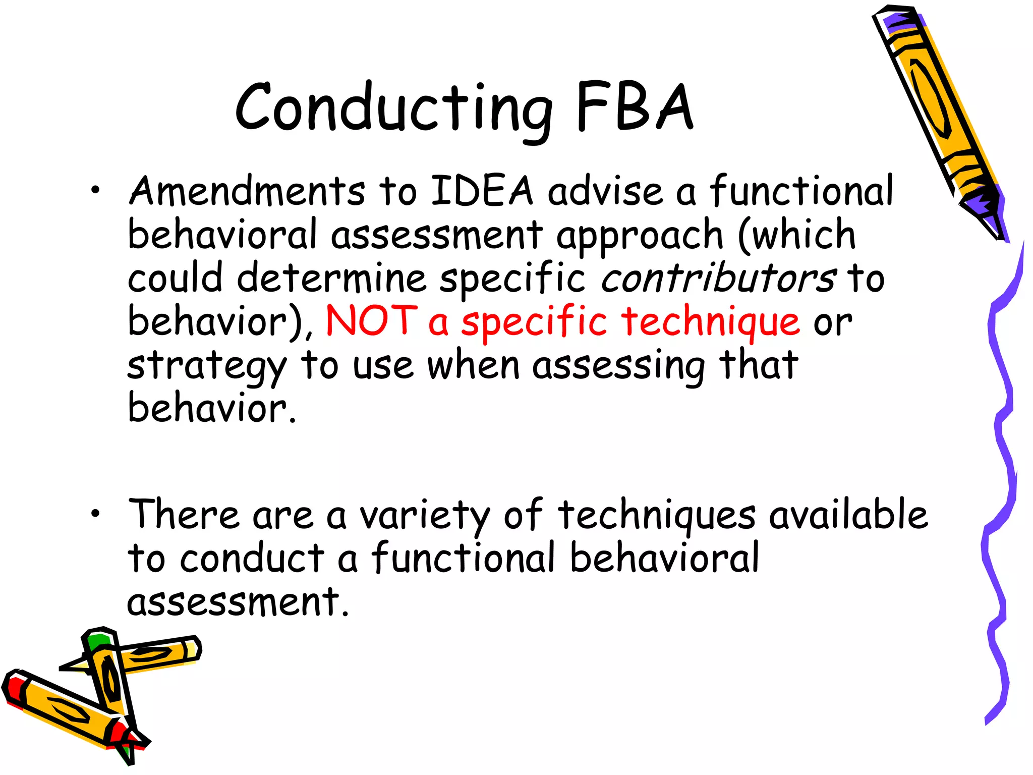 Conducting FBA Amendments to IDEA advise a functional behavioral assessment approach (which could determine specific  contributors  to behavior),  NOT a specific technique  or strategy to use when assessing that behavior. There are a variety of techniques available to conduct a functional behavioral assessment.  