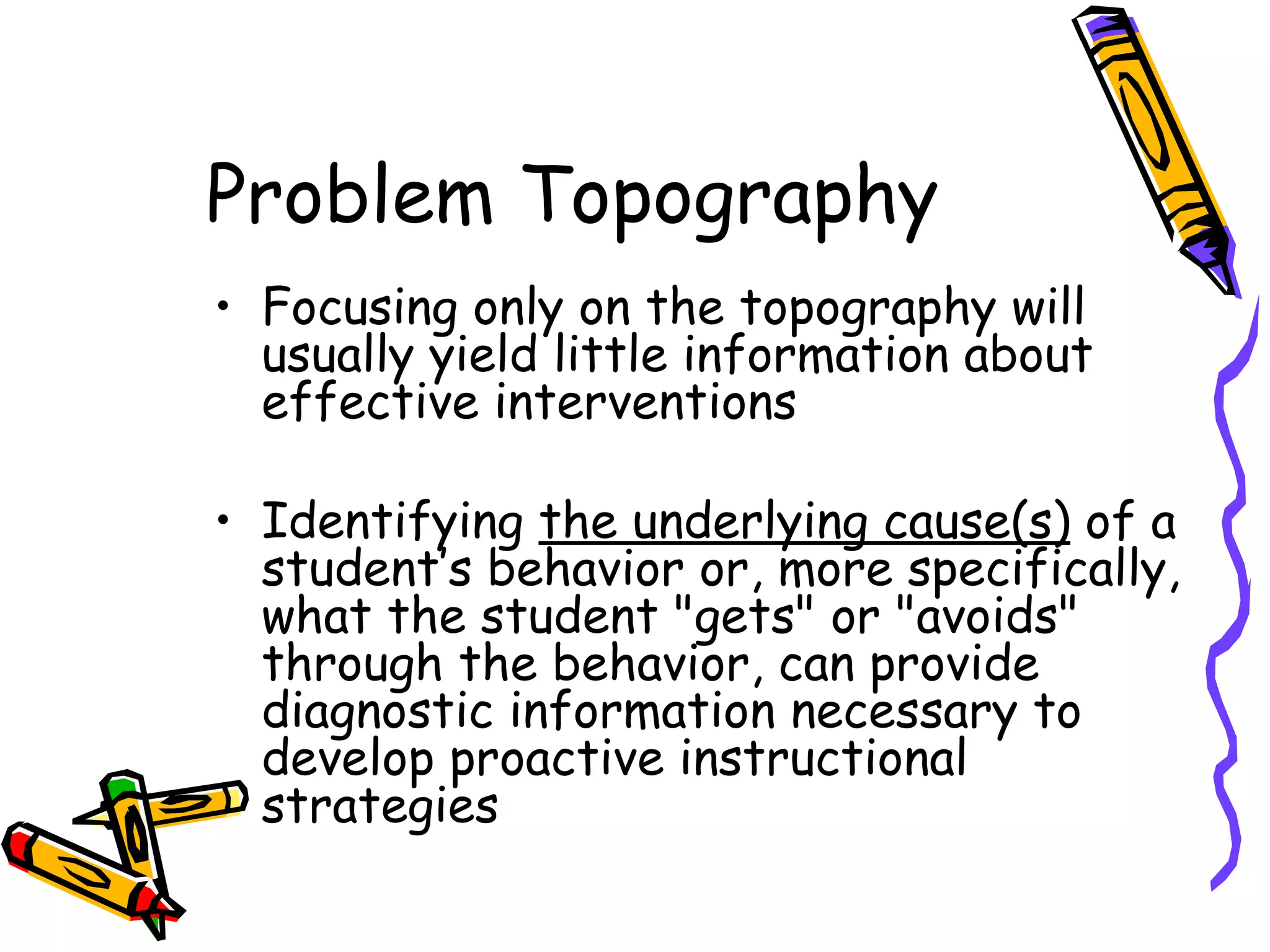Problem Topography Focusing only on the topography will usually yield little information about effective interventions  Identifying  the underlying cause(s)  of a student’s behavior or, more specifically, what the student "gets" or "avoids" through the behavior, can provide diagnostic information necessary to develop proactive instructional strategies 