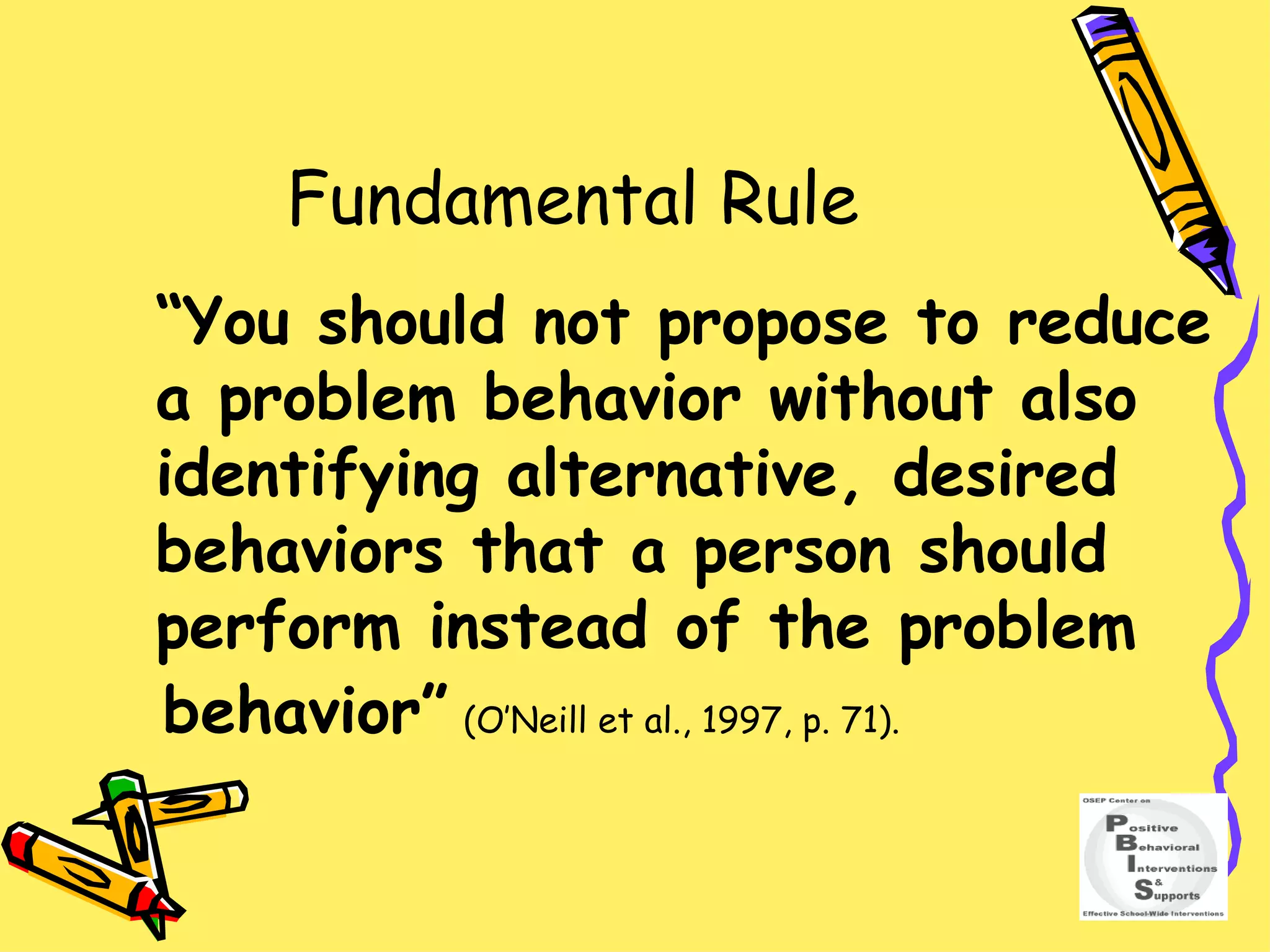 Fundamental Rule “ You should not propose to reduce a problem behavior without also identifying alternative, desired behaviors that a person should perform instead of the problem  behavior”   (O’Neill et al., 1997, p. 71). 