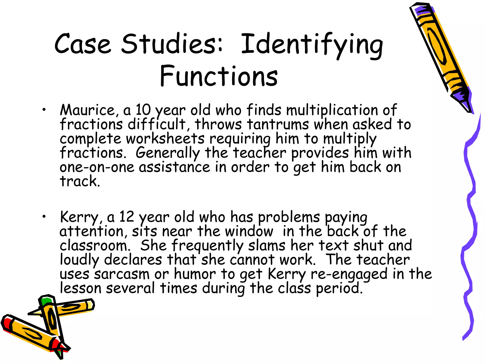 Case Studies:  Identifying Functions Maurice, a 10 year old who finds multiplication of fractions difficult, throws tantrums when asked to complete worksheets requiring him to multiply fractions.  Generally the teacher provides him with one-on-one assistance in order to get him back on track.  Kerry, a 12 year old who has problems paying attention, sits near the window  in the back of the classroom.  She frequently slams her text shut and loudly declares that she cannot work.  The teacher uses sarcasm or humor to get Kerry re-engaged in the lesson several times during the class period. 