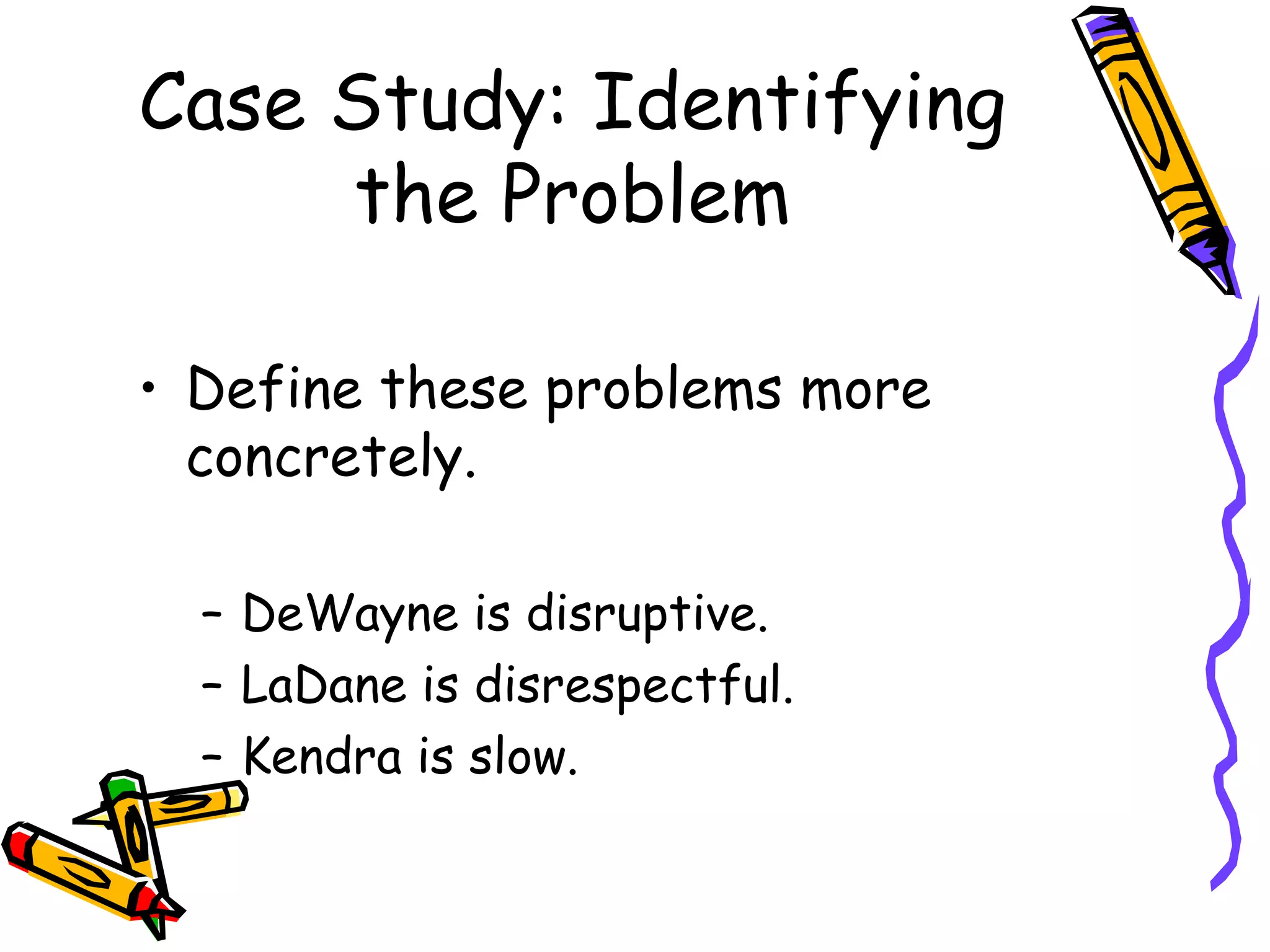 Case Study: Identifying the Problem Define these problems more concretely. DeWayne is disruptive. LaDane is disrespectful. Kendra is slow. 