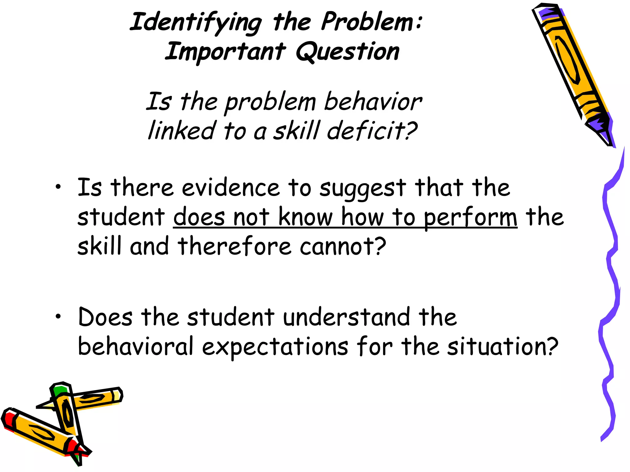 Identifying the Problem:  Important Question   Is the problem behavior  linked to a skill deficit? Is there evidence to suggest that the student  does not know how to perform  the skill and therefore cannot?  Does the student understand the behavioral expectations for the situation?  