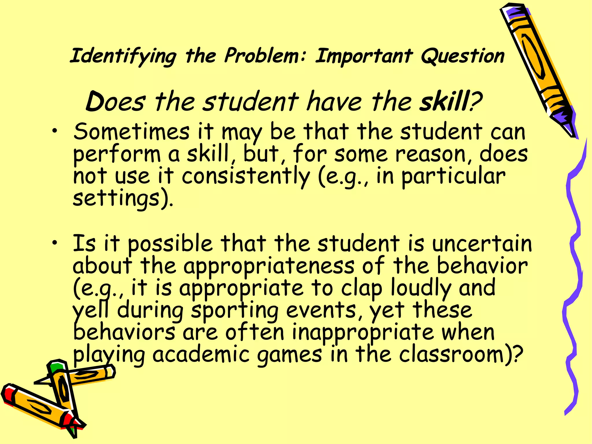 Identifying the Problem: Important Question D oes the student have the  skill ?  Sometimes it may be that the student can perform a skill, but, for some reason, does not use it consistently (e.g., in particular settings).  Is it possible that the student is uncertain about the appropriateness of the behavior (e.g., it is appropriate to clap loudly and yell during sporting events, yet these behaviors are often inappropriate when playing academic games in the classroom)?  