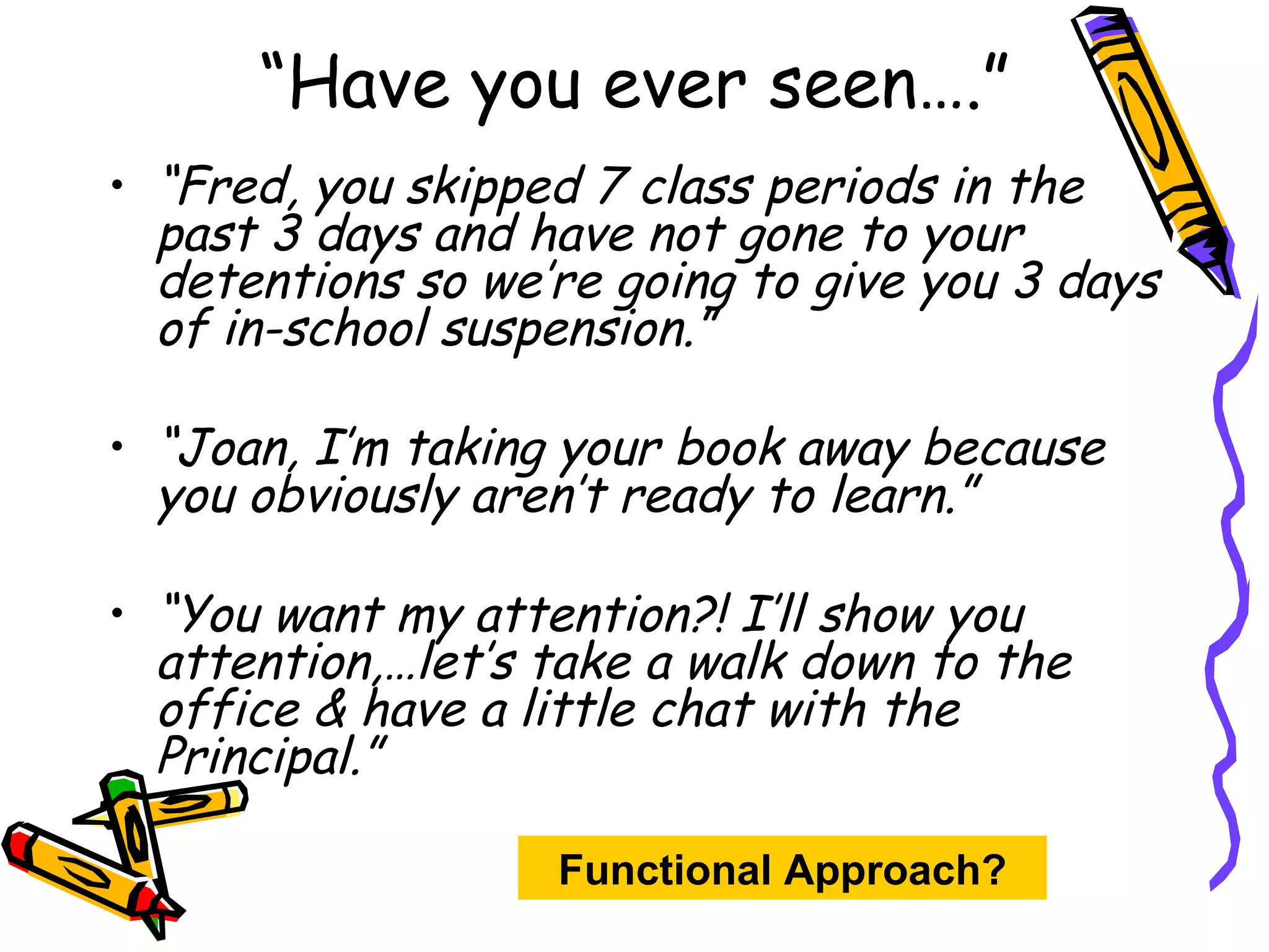“ Have you ever seen….” “ Fred, you skipped 7 class periods in the past 3 days and have not gone to your detentions so we’re going to give you 3 days of in-school suspension.” “ Joan, I’m taking your book away because you obviously aren’t ready to learn.” “ You want my attention?! I’ll show you attention,…let’s take a walk down to the office & have a little chat with the Principal.” Functional Approach? 