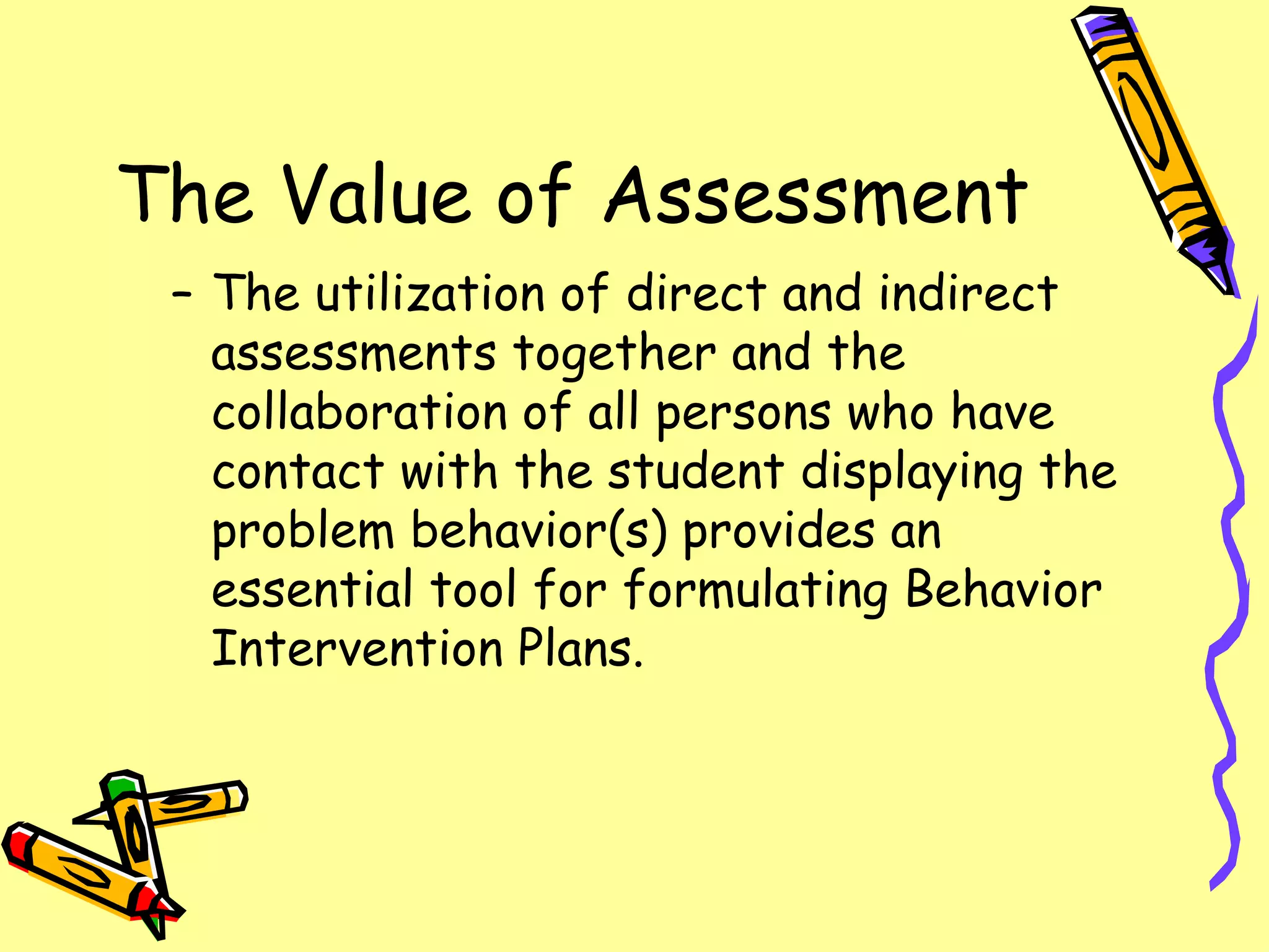 The Value of Assessment The utilization of direct and indirect assessments together and the collaboration of all persons who have contact with the student displaying the problem behavior(s) provides an essential tool for formulating Behavior Intervention Plans. 