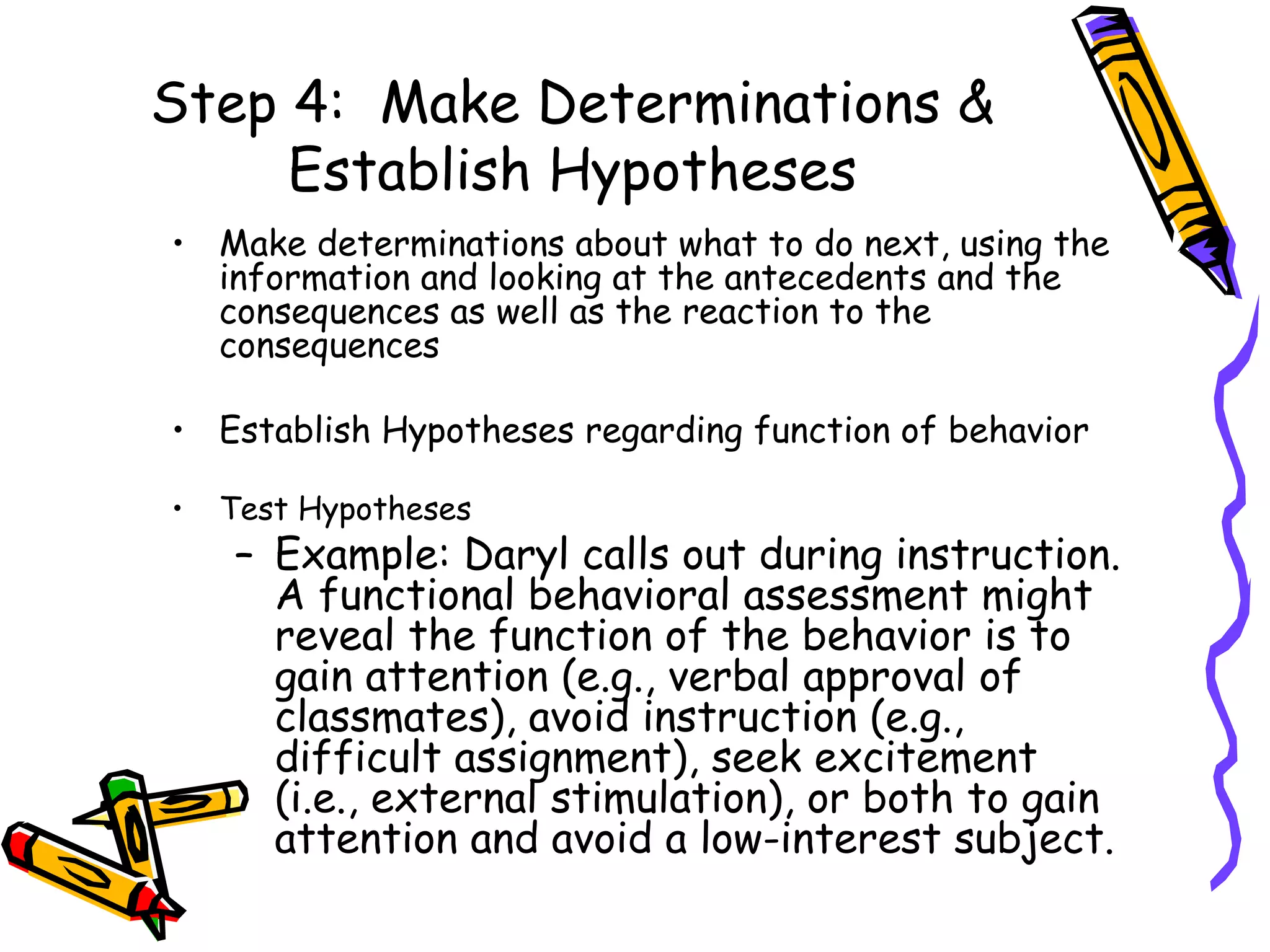 Step 4:  Make Determinations & Establish Hypotheses Make determinations about what to do next, using the information and looking at the antecedents and the consequences as well as the reaction to the consequences  Establish Hypotheses regarding function of behavior Test Hypotheses Example: Daryl calls out during instruction. A functional behavioral assessment might reveal the function of the behavior is to gain attention (e.g., verbal approval of classmates), avoid instruction (e.g., difficult assignment), seek excitement (i.e., external stimulation), or both to gain attention and avoid a low-interest subject. 