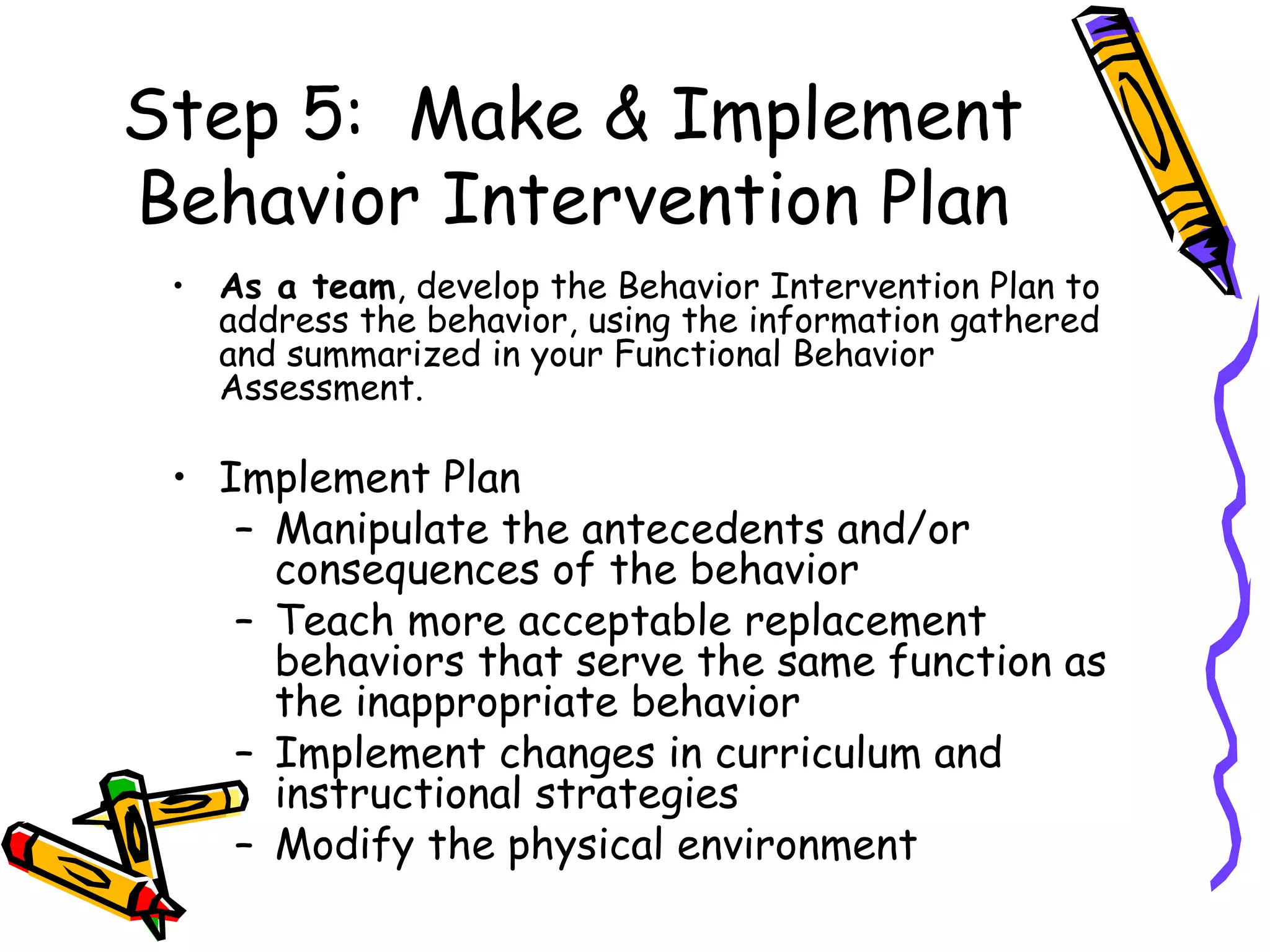 Step 5:  Make & Implement Behavior Intervention Plan As a team , develop the Behavior Intervention Plan to address the behavior, using the information gathered and summarized in your Functional Behavior Assessment. Implement Plan Manipulate the antecedents and/or consequences of the behavior Teach more acceptable replacement behaviors that serve the same function as the inappropriate behavior Implement changes in curriculum and instructional strategies  Modify the physical environment 