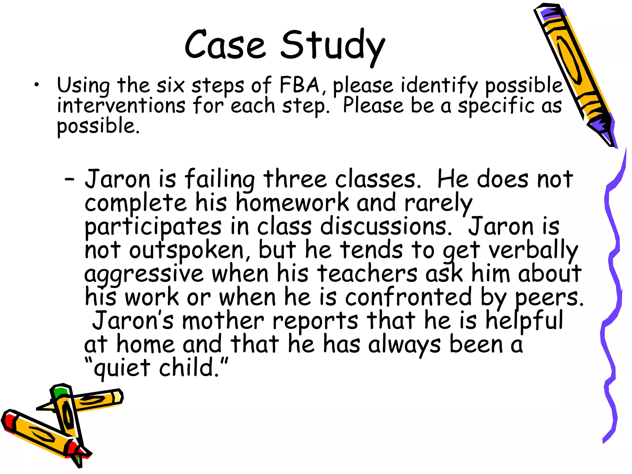 Case Study Using the six steps of FBA, please identify possible interventions for each step.  Please be a specific as possible. Jaron is failing three classes.  He does not complete his homework and rarely participates in class discussions.  Jaron is not outspoken, but he tends to get verbally aggressive when his teachers ask him about his work or when he is confronted by peers.  Jaron’s mother reports that he is helpful at home and that he has always been a “quiet child.” 