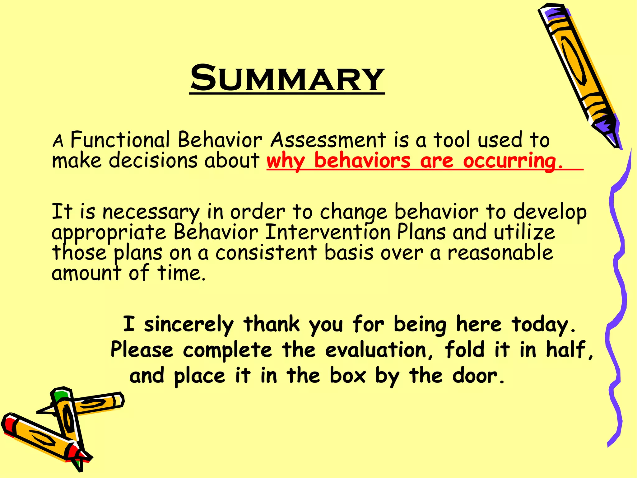 A  Functional Behavior Assessment is a tool used to make decisions about  why behaviors are occurring.  It is necessary in order to change behavior to develop appropriate Behavior Intervention Plans and utilize those plans on a consistent basis over a reasonable amount of time. I sincerely thank you for being here today.  Please complete the evaluation, fold it in half, and place it in the box by the door. Summary 