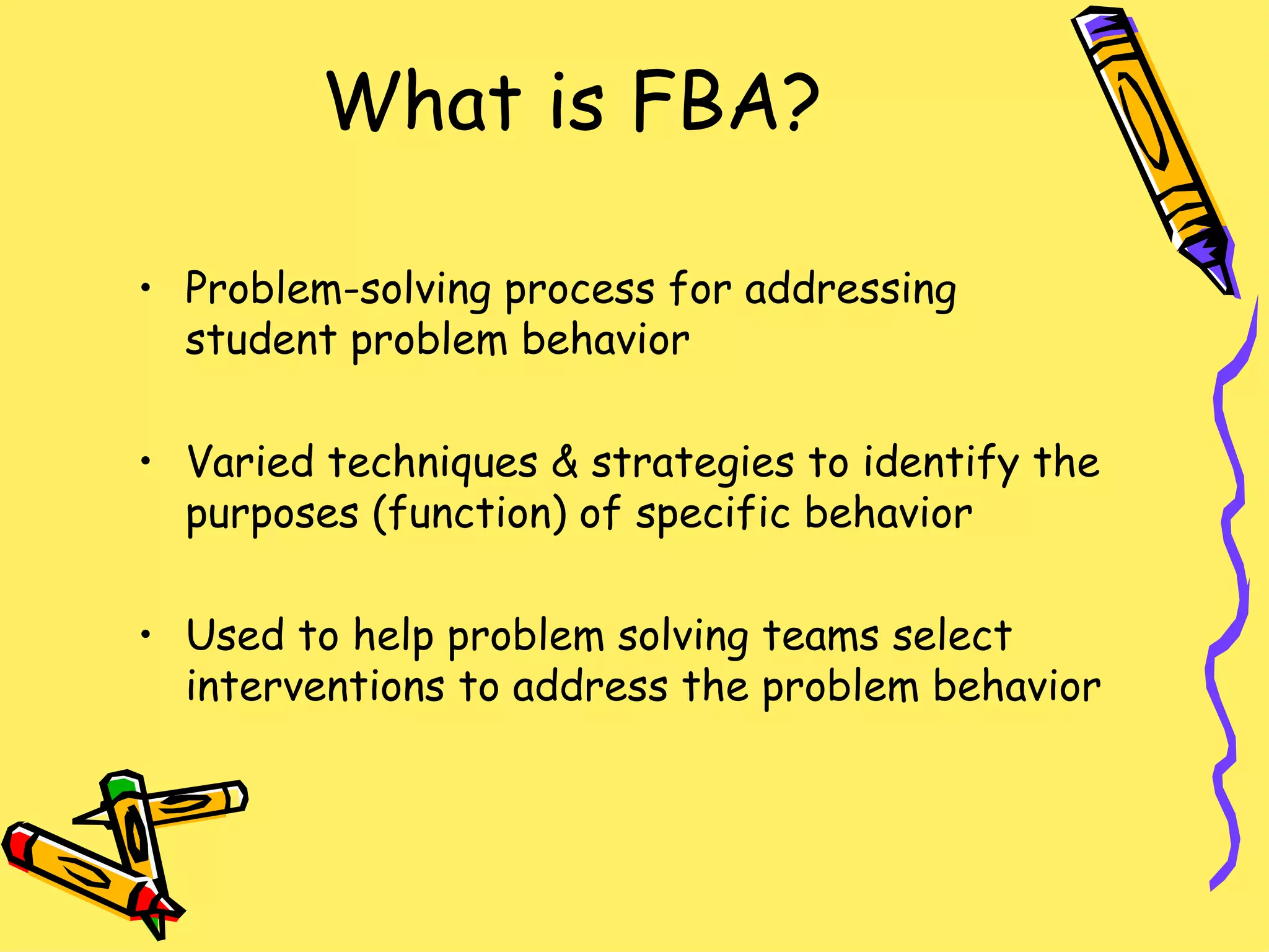 What is FBA? Problem-solving process for addressing student problem behavior  Varied techniques & strategies to identify the purposes (function) of specific behavior Used to help problem solving teams select interventions to address the problem behavior  