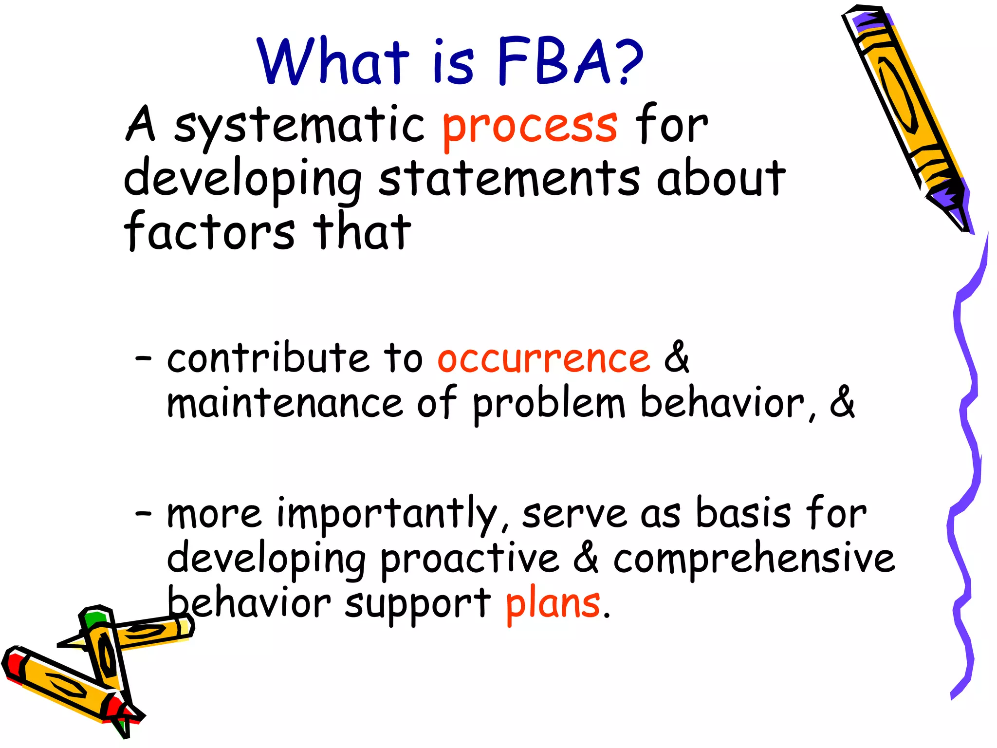 What is FBA? A systematic  process  for developing statements about factors that contribute to  occurrence  & maintenance of problem behavior, &  more importantly, serve as basis for developing proactive & comprehensive behavior support  plans . 