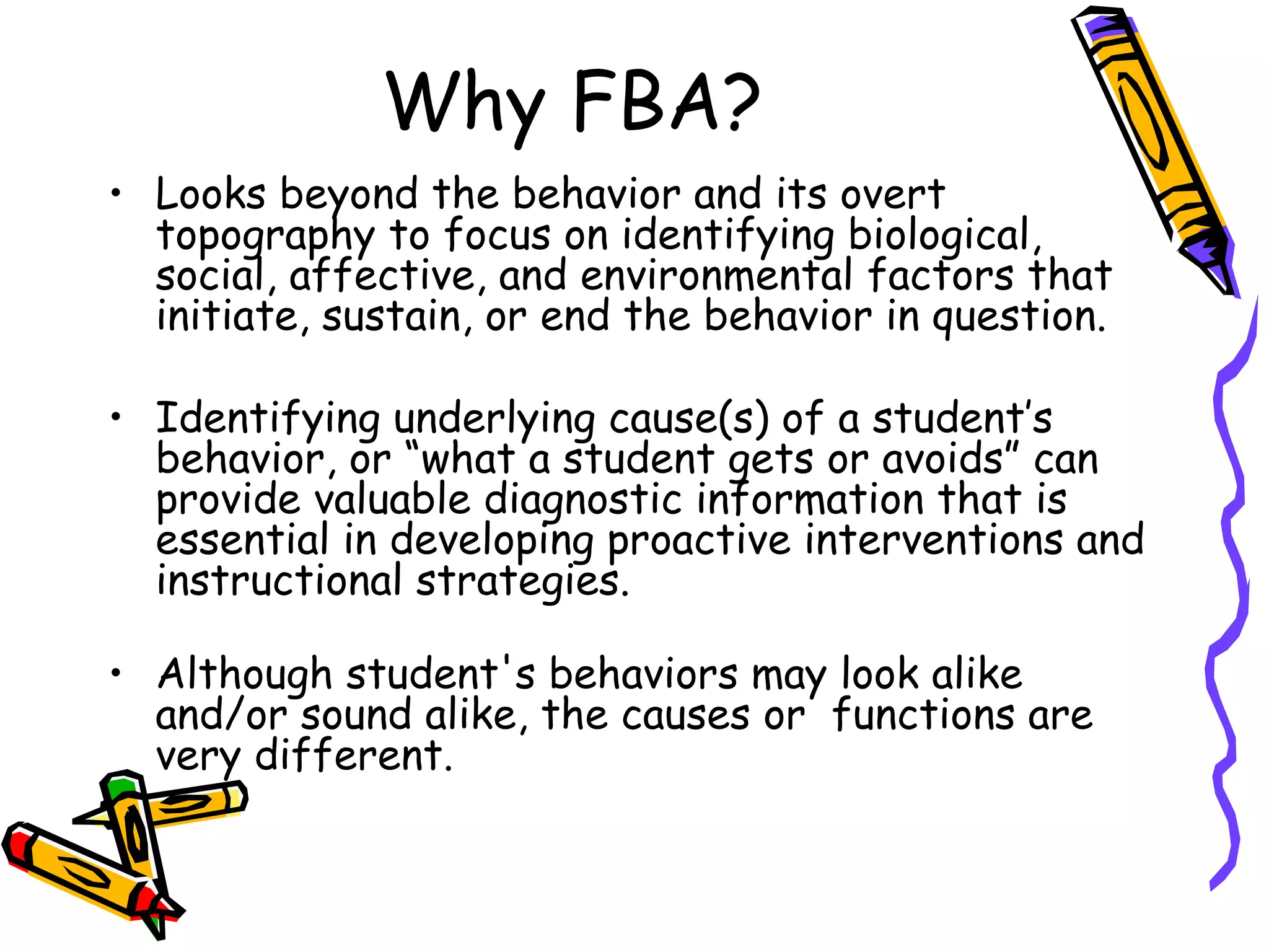 Why FBA? Looks beyond the behavior and its overt topography to focus on identifying biological, social, affective, and environmental factors that initiate, sustain, or end the behavior in question.  Identifying underlying cause(s) of a student’s behavior, or “what a student gets or avoids” can provide valuable diagnostic information that is essential in developing proactive interventions and instructional strategies. Although student's behaviors may look alike and/or sound alike, the causes or  functions are very different. 