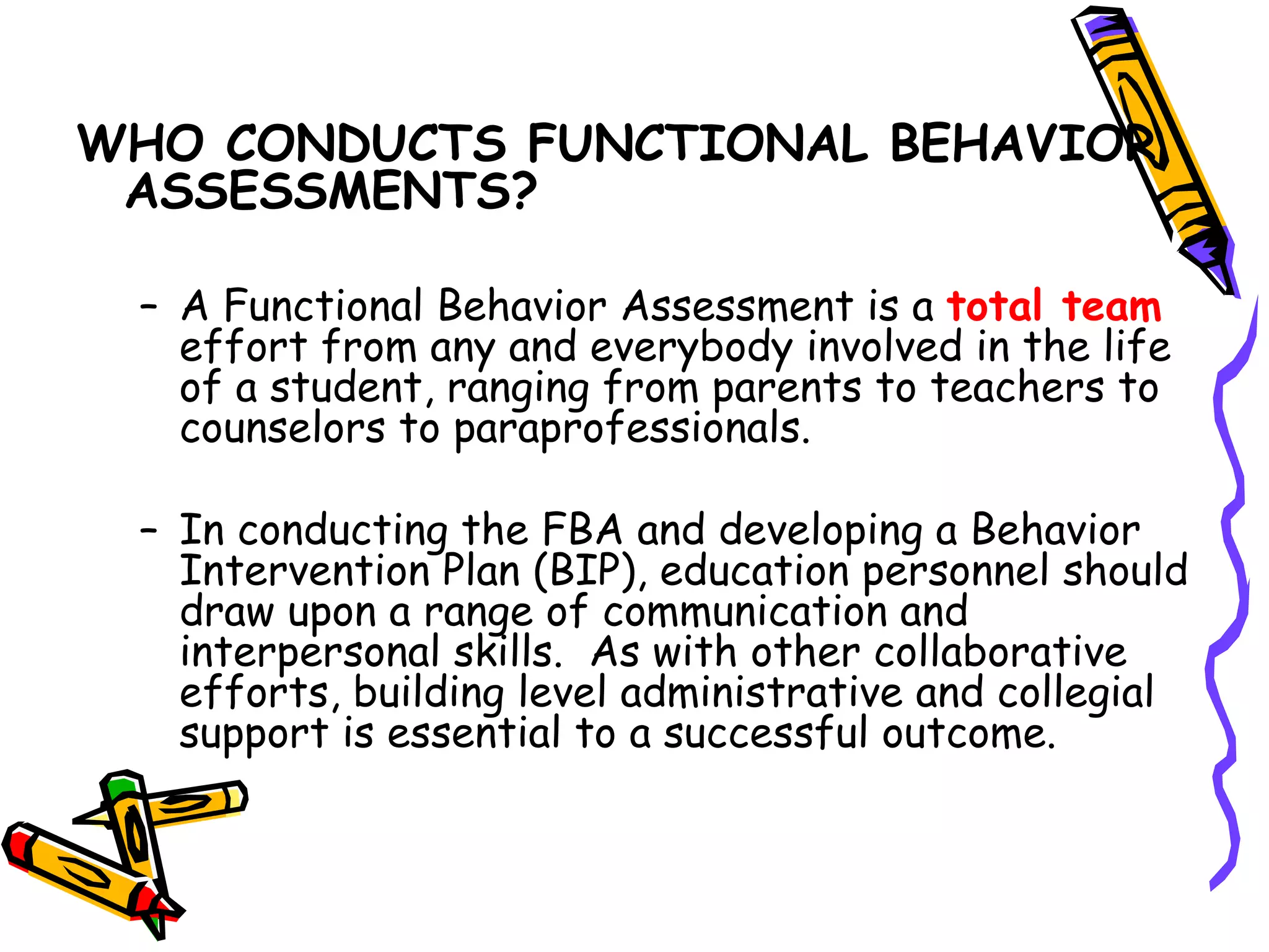 WHO CONDUCTS FUNCTIONAL BEHAVIOR ASSESSMENTS? A Functional Behavior Assessment is a  total team  effort from any and everybody involved in the life of a student, ranging from parents to teachers to counselors to paraprofessionals.  In conducting the FBA and developing a Behavior Intervention Plan (BIP), education personnel should draw upon a range of communication and interpersonal skills.  As with other collaborative efforts, building level administrative and collegial support is essential to a successful outcome. 
