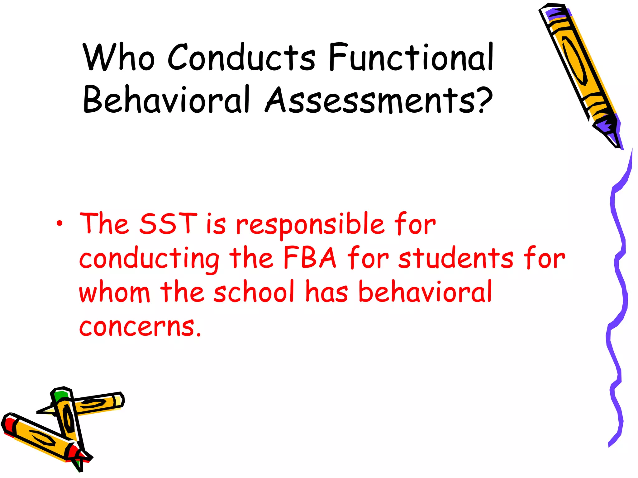 Who Conducts Functional Behavioral Assessments? The SST is responsible for conducting the FBA for students for whom the school has behavioral concerns. 