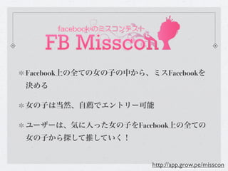 Facebook上の全ての女の子の中から、ミスFacebookを
決める

女の子は当然、自薦でエントリー可能

ユーザーは、気に入った女の子をFacebook上の全ての
女の子から探して推していく！


                      http://app.grow.pe/misscon
 