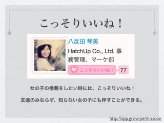 こっそりいいね！




 女の子の推薦をしたい時には、こっそりいいね！

友達のみならず、知らない女の子にも押すことができる。


                  http://app.grow.pe/misscon
 