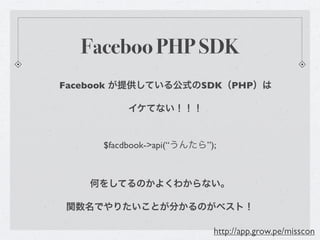 Faceboo PHP SDK
Facebook が提供している公式のSDK（PHP）は

          イケてない！！！


     $facdbook->api(“うんたら”);



    何をしてるのかよくわからない。

関数名でやりたいことが分かるのがベスト！

                           http://app.grow.pe/misscon
 