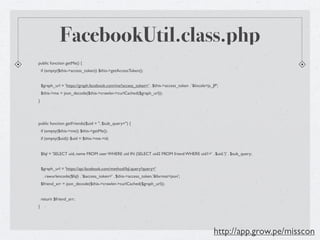 FacebookUtil.class.php
public function getMe() {
    if (empty($this->access_token)) $this->getAccessToken();


    $graph_url = 'https://graph.facebook.com/me?access_token=' . $this->access_token . '&locale=ja_JP';
    $this->me = json_decode($this->crawler->curlCached($graph_url));
}




public function getFriends($uid = '', $sub_query='') {
    if (empty($this->me)) $this->getMe();
    if (empty($uid)) $uid = $this->me->id;


    $fql = 'SELECT uid, name FROM user WHERE uid IN (SELECT uid2 FROM friend WHERE uid1=' . $uid.')' . $sub_query;


    $graph_url = 'https://api.facebook.com/method/fql.query?query='
     . rawurlencode($fql) . '&access_token=' . $this->access_token.'&format=json';
    $friend_arr = json_decode($this->crawler->curlCached($graph_url));


    return $friend_arr;
}




                                                                                                    http://app.grow.pe/misscon
 