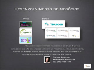Desenvolvimento de Negócios

            Antes               Depois




              “Quando fomos procurados pelo pessoal do Grupo Thunder
entendemos que não era, naquele momento, um projeto para nós. Imediatamente,
  à pedido do Roberto Justus, recomendamos o Britto. Foi uma recomendação
            precisa. O cliente está super satisfeito e nós também”
                                              Viviane Brafmann
                                              Vice-presidente da Y&R
                                              tel. (11) 3026 4400
 