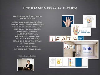 Treinamento & Cultura
  Uma empresa é feita por
      diversas mãos.
 Mãos que escrevem, mãos
que fazem contas, mãos que
 usam computadores, mãos
  que apontam a direção,
     mãos que acenam,
     mãos que assinam,
   mãos que constroem,
    mãos que aplaudem,
  mãos que cumprimentam
       outras mãos.
     E o nosso futuro
  depende de todas elas.

      Maria Silvia Bastos
          Presidente
 