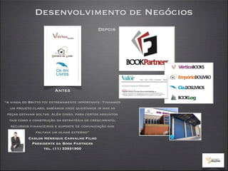 Desenvolvimento de Negócios
                                             Depois




                        Antes

“A vinda do Britto foi extremamente importante. Tinhamos
   um projeto claro, sabíamos onde queríamos ir mas as
 peças estavam soltas. Além disso, para certos assuntos
  tais como a construção da estratégia de crescimento,
   recursos financeiros e suporte de comunicação nos
                faltava um olhar externo”
            Carlos Henrique Carvalho Filho
              Presidente da Book Partners
                    tel. (11) 33931900
 