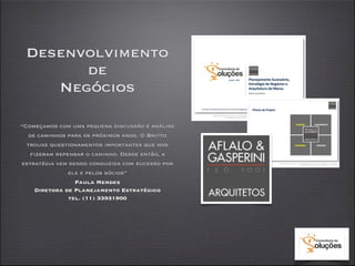 Desenvolvimento
       de
    Negócios

“Começamos com uma pequena discussão e análise
   de caminhos para os próximos anos. O Britto
  trouxe questionamentos importantes que nos
   fizeram repensar o caminho. Desde então, a
estratégia vem sendo conduzida com sucesso por
               ele e pelos sócios”
                 Paula Mendes
     Diretora de Planejamento Estratégico
               tel. (11) 33931900
 