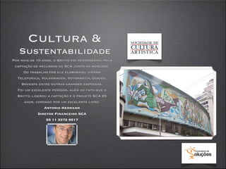 Cultura &
   Sustentabilidade
Por mais de 10 anos, o Britto foi responsável pela
 captação de recursos da SCA junto ao mercado.
     Do trabalho por ele elaborado, vieram
  Telefonica, Volkswagen, Votorantin, Diageo,
    Bovespa entre outras grandes empresas.
  Foi um excelente período, além do fato que o
  Britto liderou a captação e o projeto SCA 85
     anos, coroado por um excelente livro.
                Antonio Hermann
             Diretor Financeiro SCA
                 55 11 3372 9517
 