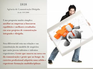 1818
   Agência de Comunicação Dirigida
              desde 18/8/2008



Uma proposta muito simples:
auxiliar as empresas a buscarem
equilíbrio e melhores resultados
em seus projetos de comunicação
integrada e dirigida.



Seu diferencial esta na criação e na
constituição do modelo de negócios
que uniu jovens talentos e talentos
experientes. Gente que nasceu na nova era
da comunicação e gente que ao longo da
carreira proﬁssional adquiriu uma sólida e
experiente formação multidisciplinar.
 