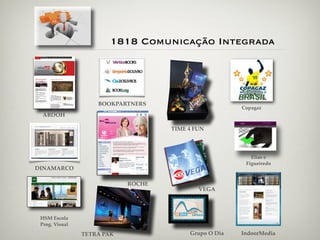 1818 Comunicação Integrada




                    BOOKPARTNERS
                                                       Copagaz
  ABDOH

                                    TIME 4 FUN




                                                          Elias e
                                                        Figueiredo
DINAMARCO

                            ROCHE
                                            VEGA




 HSM Escola
 Prog. Visual

                TETRA PAK                Grupo O Dia   IndoorMedia
 