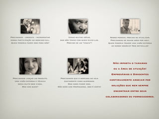 Precisamos - urgente - incrementar            tenho muitas idéias,              Nosso pessoal precisa se atualizar.
nossa participação no mercado sul.     mas não tenho com quem dividi-las.       Precisamos de novos ares por aqui.
Quem poderia fazer isso para nós?           Preciso de um “coach”!             Quem poderia trazer uma visão externa
                                                                                 ao nosso negócio? Nos estimular!




                                                                                   Não importa o tamanho

                                                                                   ou a área de atuação!

                                                                                 Empresários e Dirigentes
 Precisamos lançar um produto.         Precisamos que o mercado no veja
  Uma visão externa e técnica             exatamente como queremos.
                                                                                continuamente anseiam por
     seria muito bem vinda.                  Mas como fazer isso.
         Mas com quem?               Não será com propaganda, isso é certo!
                                                                                 soluções que nem sempre

                                                                                   encontram entre seus

                                                                              colaboradores ou fornecedores.
 