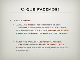 O que fazemos!

•   A ideia é simples:

    •   Auxiliar empresas, por intermédio de seus
        acionistas, executivos e demais colaboradores,
        nos assuntos relacionados a pessoas, processos
        e ao desenvolvimento de negócios como um todo.



    •   Fazer isso baseado na experiência pessoal
        acumulada e/ou com auxílio de especialistas,
        gerenciados e focados na solução de demandas
        específicas.
 